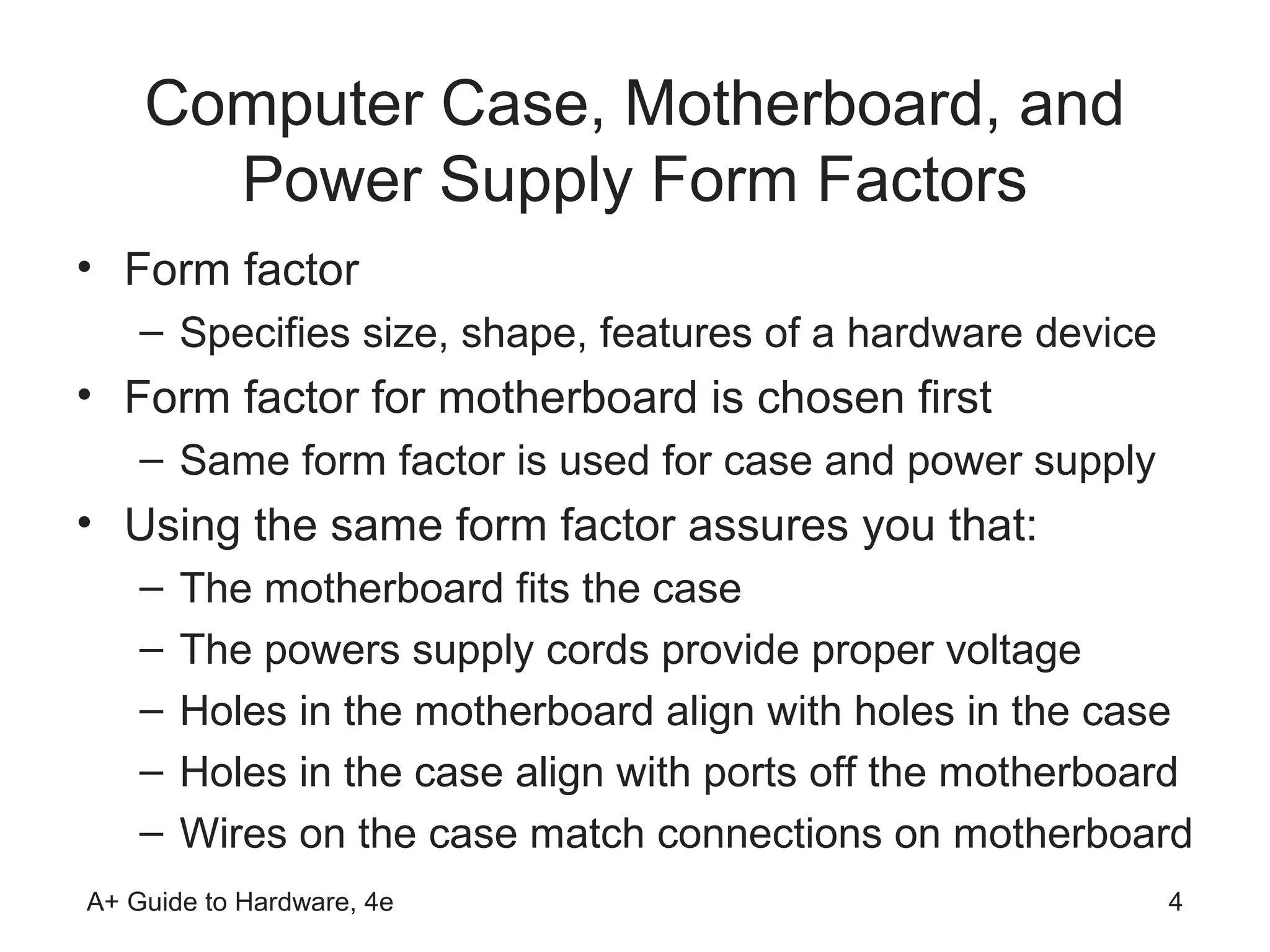 Computer Case, Motherboard, and
      Power Supply Form Factors
• Form factor
    – Specifies size, shape, features of a hardware device
• Form factor for motherboard is chosen first
    – Same form factor is used for case and power supply
• Using the same form factor assures you that:
    –   The motherboard fits the case
    –   The powers supply cords provide proper voltage
    –   Holes in the motherboard align with holes in the case
    –   Holes in the case align with ports off the motherboard
    –   Wires on the case match connections on motherboard
A+ Guide to Hardware, 4e                                     4
 