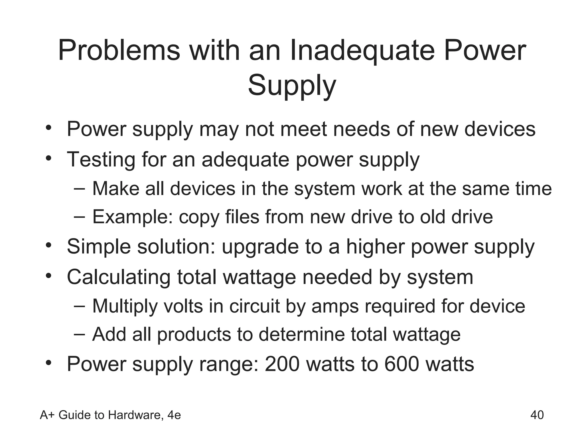 Problems with an Inadequate Power
                 Supply
• Power supply may not meet needs of new devices
• Testing for an adequate power supply
     – Make all devices in the system work at the same time
     – Example: copy files from new drive to old drive
• Simple solution: upgrade to a higher power supply
• Calculating total wattage needed by system
     – Multiply volts in circuit by amps required for device
     – Add all products to determine total wattage
• Power supply range: 200 watts to 600 watts

A+ Guide to Hardware, 4e                                       40
 