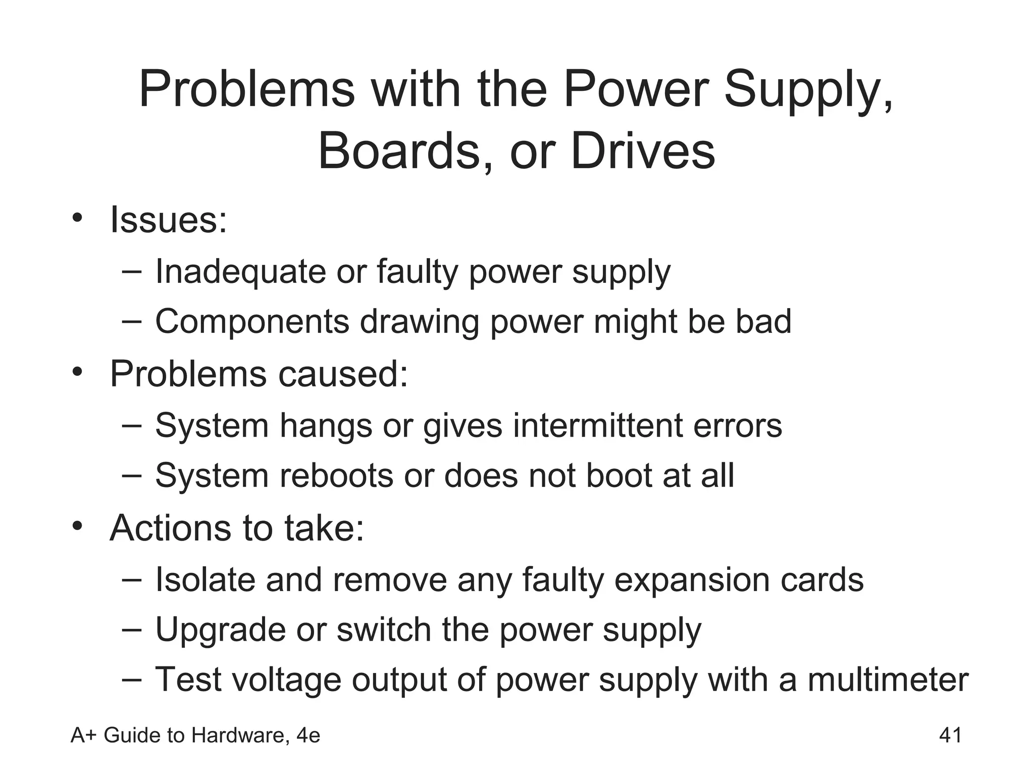 Problems with the Power Supply,
             Boards, or Drives
• Issues:
    – Inadequate or faulty power supply
    – Components drawing power might be bad
• Problems caused:
    – System hangs or gives intermittent errors
    – System reboots or does not boot at all
• Actions to take:
    – Isolate and remove any faulty expansion cards
    – Upgrade or switch the power supply
    – Test voltage output of power supply with a multimeter
A+ Guide to Hardware, 4e                                 41
 