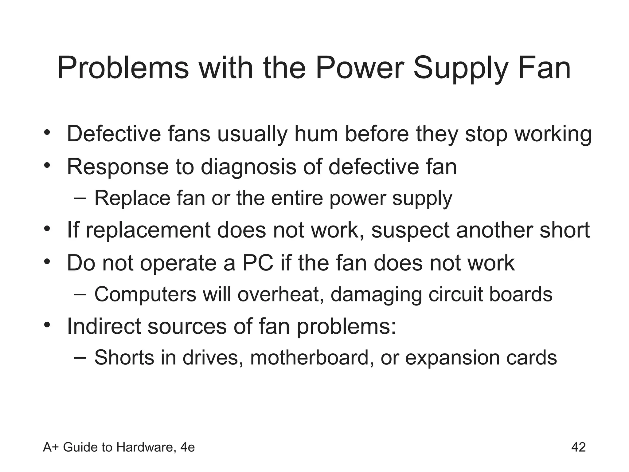 Problems with the Power Supply Fan
• Defective fans usually hum before they stop working
• Response to diagnosis of defective fan
    – Replace fan or the entire power supply
• If replacement does not work, suspect another short
• Do not operate a PC if the fan does not work
    – Computers will overheat, damaging circuit boards
• Indirect sources of fan problems:
    – Shorts in drives, motherboard, or expansion cards



A+ Guide to Hardware, 4e                                  42
 