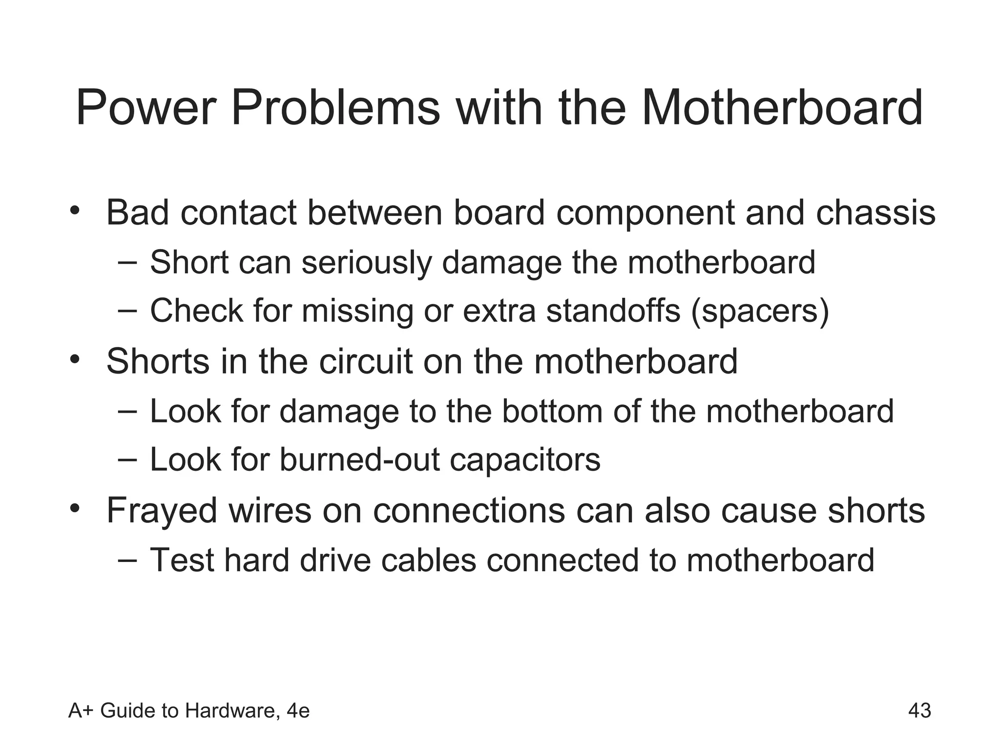 Power Problems with the Motherboard
• Bad contact between board component and chassis
    – Short can seriously damage the motherboard
    – Check for missing or extra standoffs (spacers)
• Shorts in the circuit on the motherboard
    – Look for damage to the bottom of the motherboard
    – Look for burned-out capacitors
• Frayed wires on connections can also cause shorts
    – Test hard drive cables connected to motherboard



A+ Guide to Hardware, 4e                                 43
 