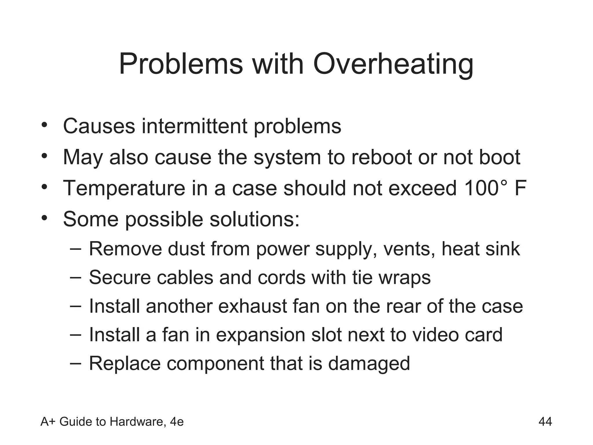 Problems with Overheating
•   Causes intermittent problems
•   May also cause the system to reboot or not boot
•   Temperature in a case should not exceed 100° F
•   Some possible solutions:
    –   Remove dust from power supply, vents, heat sink
    –   Secure cables and cords with tie wraps
    –   Install another exhaust fan on the rear of the case
    –   Install a fan in expansion slot next to video card
    –   Replace component that is damaged

A+ Guide to Hardware, 4e                                      44
 