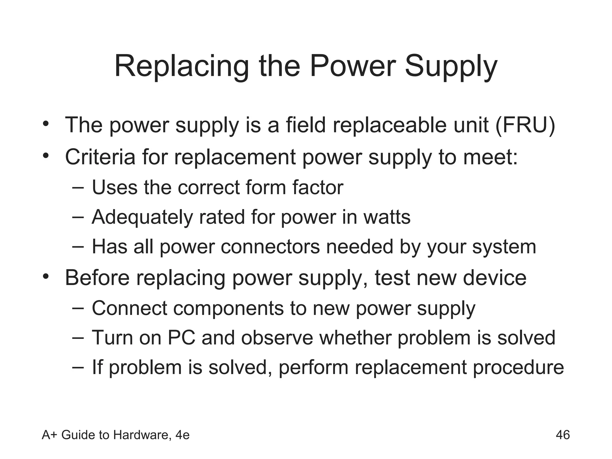 Replacing the Power Supply
• The power supply is a field replaceable unit (FRU)
• Criteria for replacement power supply to meet:
    – Uses the correct form factor
    – Adequately rated for power in watts
    – Has all power connectors needed by your system
• Before replacing power supply, test new device
    – Connect components to new power supply
    – Turn on PC and observe whether problem is solved
    – If problem is solved, perform replacement procedure


A+ Guide to Hardware, 4e                                46
 