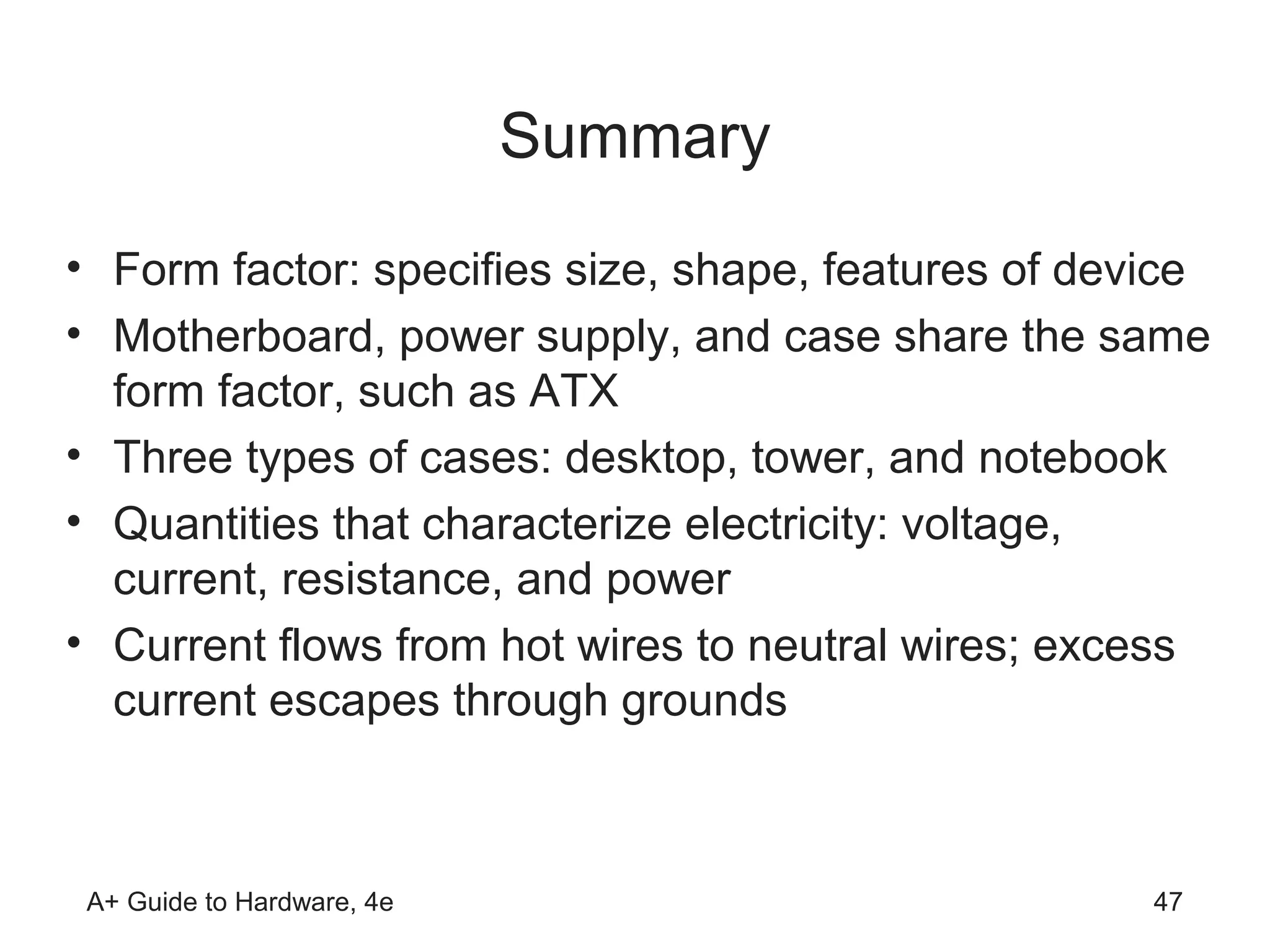 Summary
• Form factor: specifies size, shape, features of device
• Motherboard, power supply, and case share the same
  form factor, such as ATX
• Three types of cases: desktop, tower, and notebook
• Quantities that characterize electricity: voltage,
  current, resistance, and power
• Current flows from hot wires to neutral wires; excess
  current escapes through grounds



 A+ Guide to Hardware, 4e                            47
 