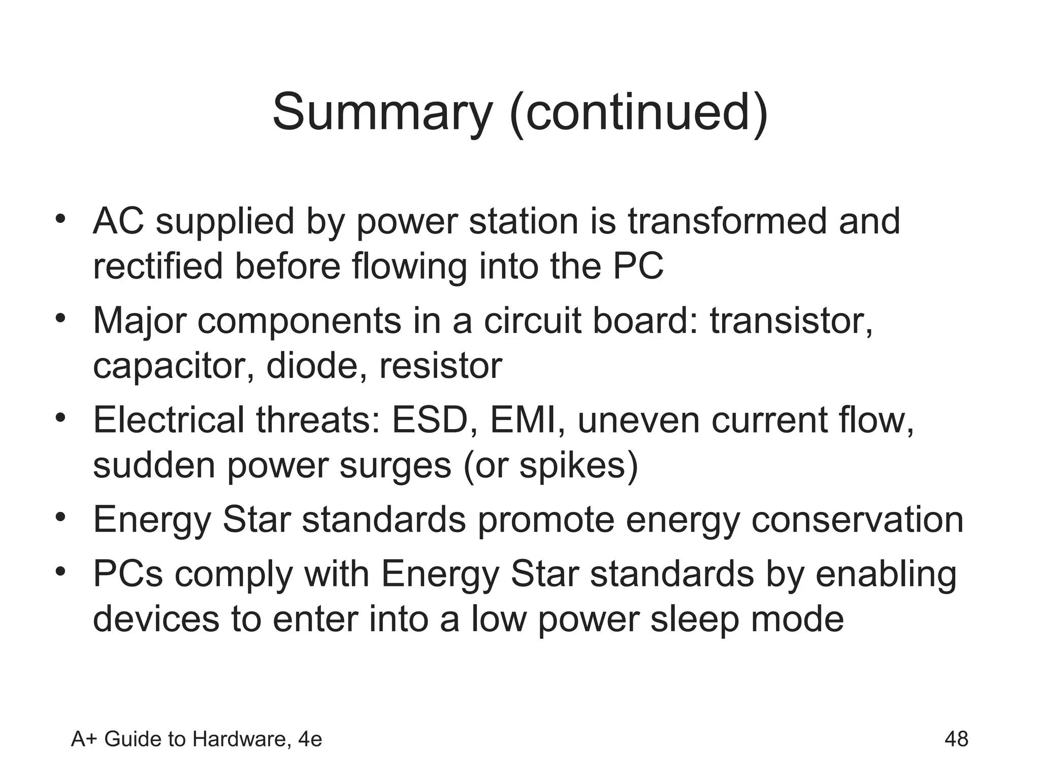 Summary (continued)
• AC supplied by power station is transformed and
  rectified before flowing into the PC
• Major components in a circuit board: transistor,
  capacitor, diode, resistor
• Electrical threats: ESD, EMI, uneven current flow,
  sudden power surges (or spikes)
• Energy Star standards promote energy conservation
• PCs comply with Energy Star standards by enabling
  devices to enter into a low power sleep mode


A+ Guide to Hardware, 4e                          48
 