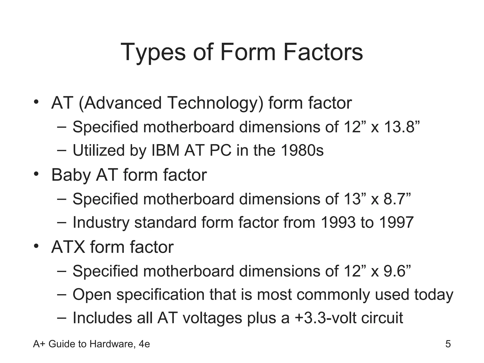 Types of Form Factors
• AT (Advanced Technology) form factor
    – Specified motherboard dimensions of 12” x 13.8”
    – Utilized by IBM AT PC in the 1980s
• Baby AT form factor
    – Specified motherboard dimensions of 13” x 8.7”
    – Industry standard form factor from 1993 to 1997
• ATX form factor
    – Specified motherboard dimensions of 12” x 9.6”
    – Open specification that is most commonly used today
    – Includes all AT voltages plus a +3.3-volt circuit
A+ Guide to Hardware, 4e                                5
 