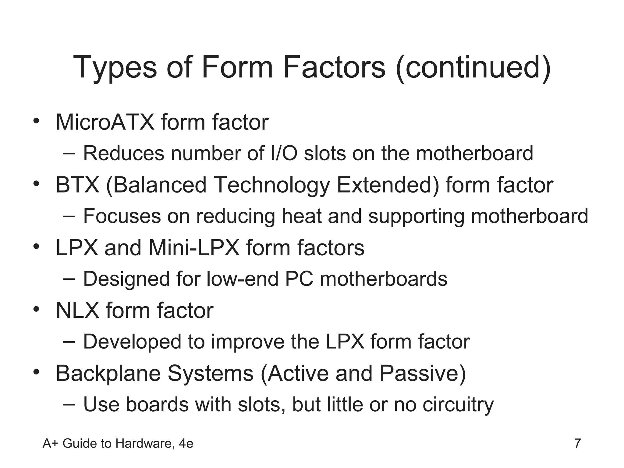 Types of Form Factors (continued)
• MicroATX form factor
   – Reduces number of I/O slots on the motherboard
• BTX (Balanced Technology Extended) form factor
   – Focuses on reducing heat and supporting motherboard
• LPX and Mini-LPX form factors
   – Designed for low-end PC motherboards
• NLX form factor
   – Developed to improve the LPX form factor
• Backplane Systems (Active and Passive)
   – Use boards with slots, but little or no circuitry
A+ Guide to Hardware, 4e                                 7
 