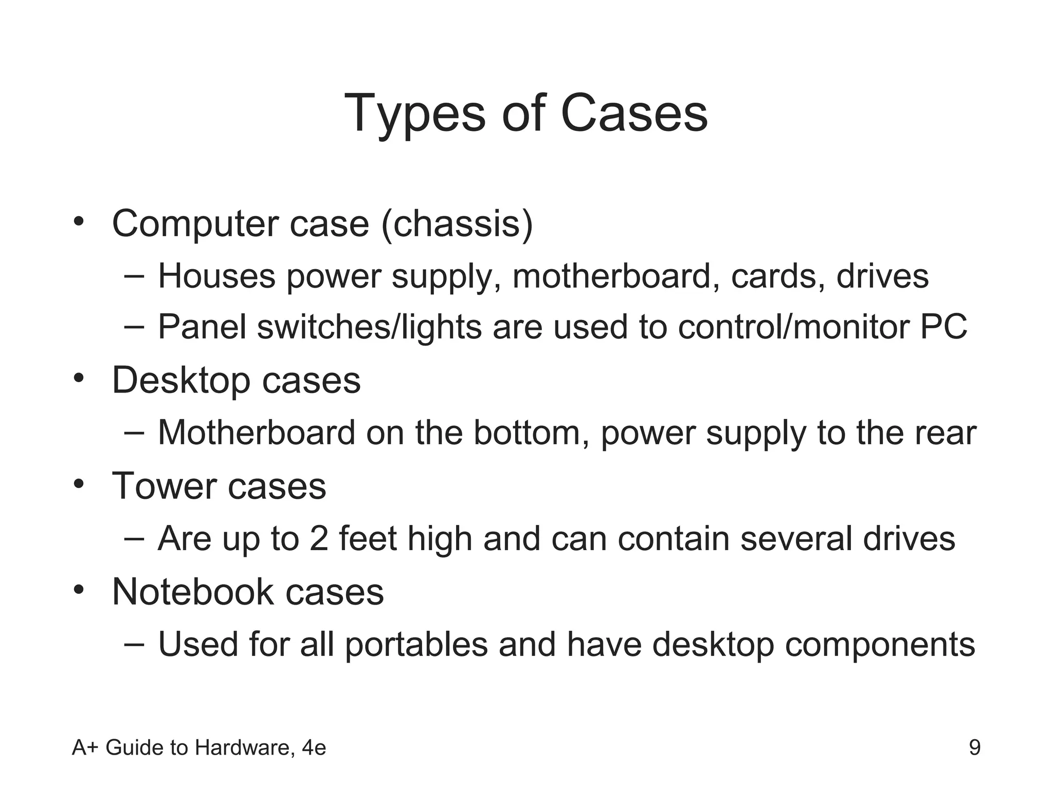 Types of Cases
• Computer case (chassis)
    – Houses power supply, motherboard, cards, drives
    – Panel switches/lights are used to control/monitor PC
• Desktop cases
    – Motherboard on the bottom, power supply to the rear
• Tower cases
    – Are up to 2 feet high and can contain several drives
• Notebook cases
    – Used for all portables and have desktop components

A+ Guide to Hardware, 4e                                     9
 