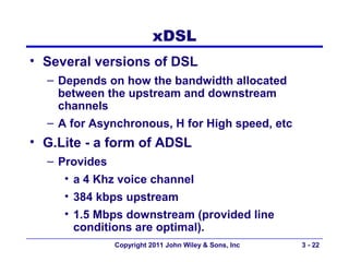 xDSL
• Several versions of DSL
  – Depends on how the bandwidth allocated
    between the upstream and downstream
    channels
  – A for Asynchronous, H for High speed, etc
• G.Lite - a form of ADSL
  – Provides
     • a 4 Khz voice channel
     • 384 kbps upstream
     • 1.5 Mbps downstream (provided line
       conditions are optimal).
             Copyright 2011 John Wiley & Sons, Inc   3 - 22
 