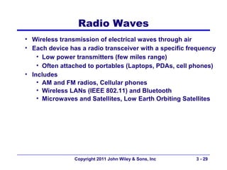 Radio Waves
• Wireless transmission of electrical waves through air
• Each device has a radio transceiver with a specific frequency
    • Low power transmitters (few miles range)
    • Often attached to portables (Laptops, PDAs, cell phones)
• Includes
    • AM and FM radios, Cellular phones
    • Wireless LANs (IEEE 802.11) and Bluetooth
    • Microwaves and Satellites, Low Earth Orbiting Satellites




                Copyright 2011 John Wiley & Sons, Inc   3 - 29
 