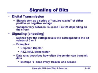 Signaling of Bits
• Digital Transmission
   – Signals sent as a series of “square waves” of either
     positive or negative voltage
   – Voltages vary between +3/-3 and +24/-24 depending on
     the circuit
• Signaling (encoding)
   – Defines how the voltage levels will correspond to the bit
     values of 0 or 1
   – Examples:
      • Unipolar, Bipolar
      • RTZ, NRZ, Manchester
   – Data rate: describes how often the sender can transmit
     data
      • 64 Kbps  once every 1/64000 of a second

                 Copyright 2011 John Wiley & Sons, Inc    3 - 40
 