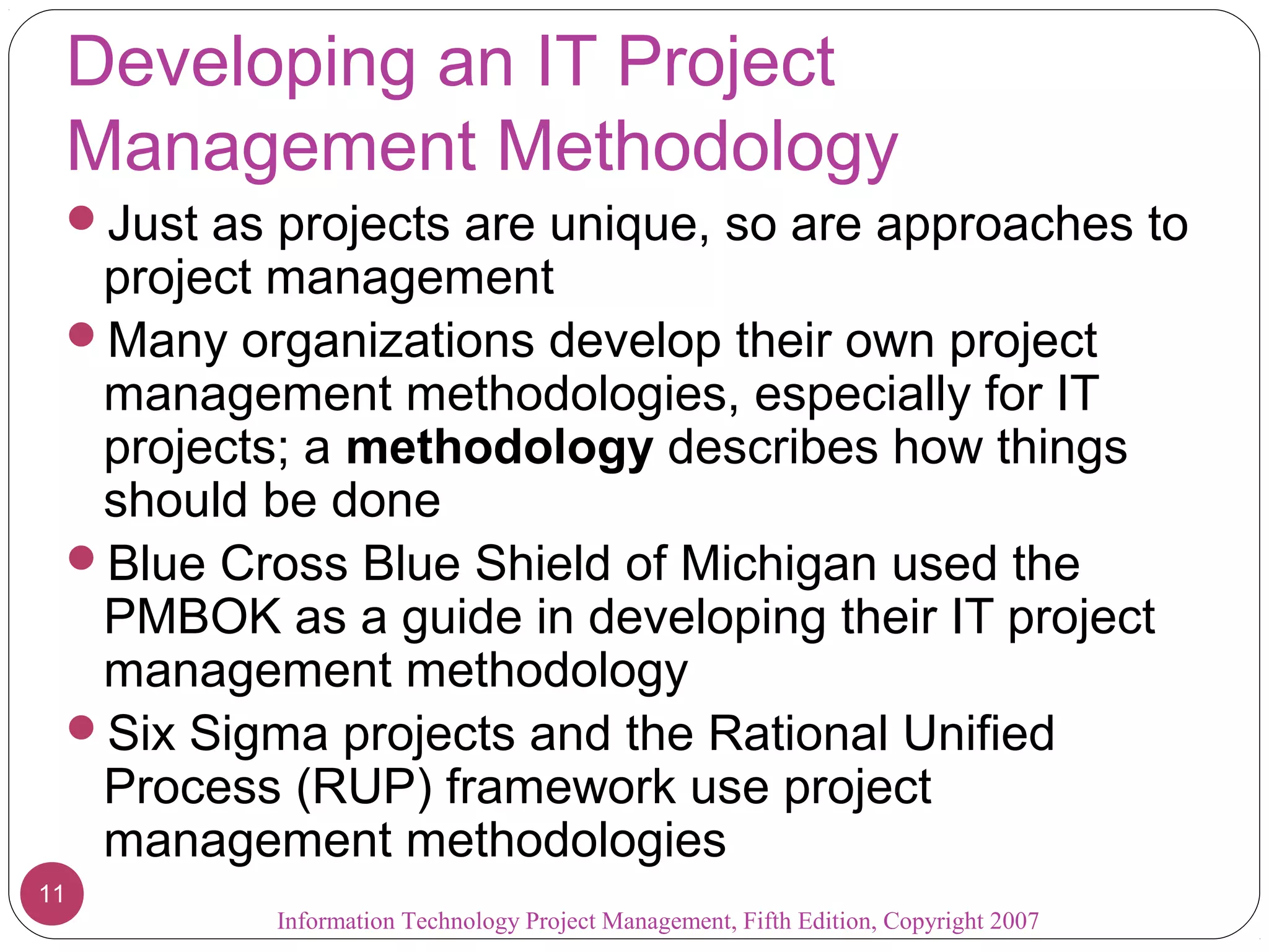 Developing an IT Project
 Management Methodology
 Just as projects are unique, so are approaches to
  project management
 Many organizations develop their own project
  management methodologies, especially for IT
  projects; a methodology describes how things
  should be done
 Blue Cross Blue Shield of Michigan used the
  PMBOK as a guide in developing their IT project
  management methodology
 Six Sigma projects and the Rational Unified
  Process (RUP) framework use project
  management methodologies
11
          Information Technology Project Management, Fifth Edition, Copyright 2007
 