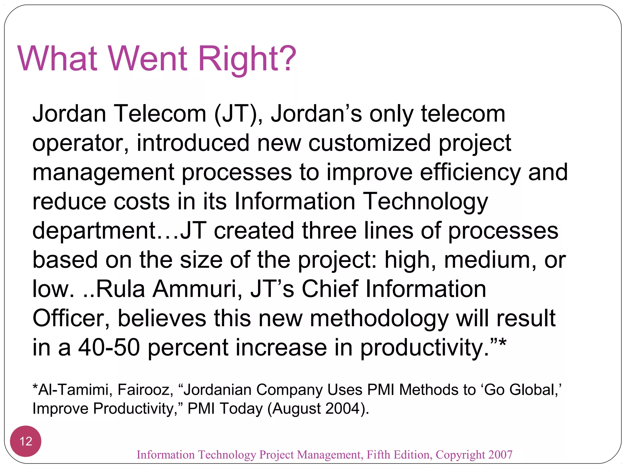 What Went Right?
 Jordan Telecom (JT), Jordan’s only telecom
 operator, introduced new customized project
 management processes to improve efficiency and
 reduce costs in its Information Technology
 department…JT created three lines of processes
 based on the size of the project: high, medium, or
 low. ..Rula Ammuri, JT’s Chief Information
 Officer, believes this new methodology will result
 in a 40-50 percent increase in productivity.”*
 *Al-Tamimi, Fairooz, “Jordanian Company Uses PMI Methods to ‘Go Global,’
 Improve Productivity,” PMI Today (August 2004).

12
               Information Technology Project Management, Fifth Edition, Copyright 2007
 