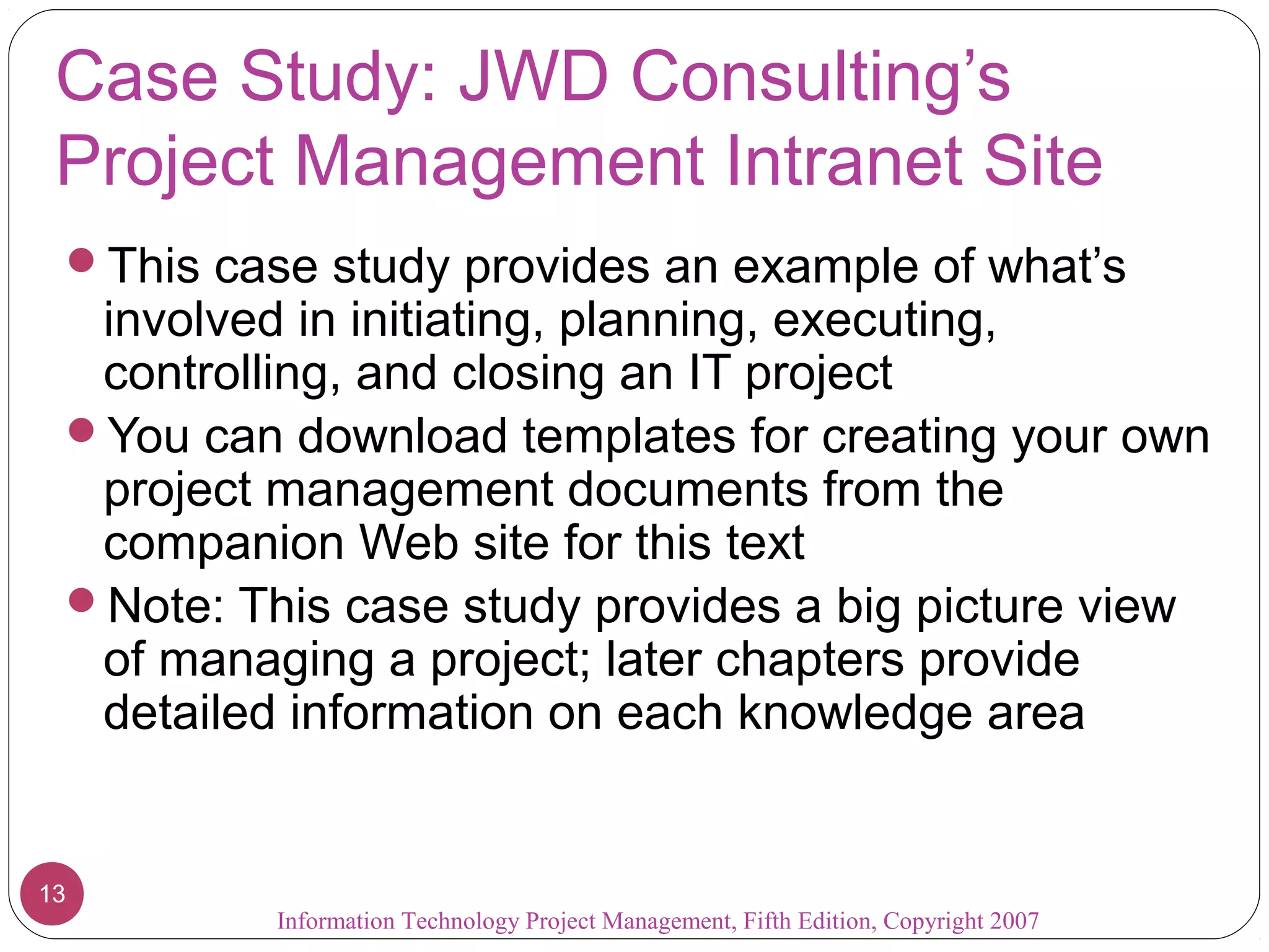 Case Study: JWD Consulting’s
 Project Management Intranet Site
 This case study provides an example of what’s
  involved in initiating, planning, executing,
  controlling, and closing an IT project
 You can download templates for creating your own
  project management documents from the
  companion Web site for this text
 Note: This case study provides a big picture view
  of managing a project; later chapters provide
  detailed information on each knowledge area


13
          Information Technology Project Management, Fifth Edition, Copyright 2007
 
