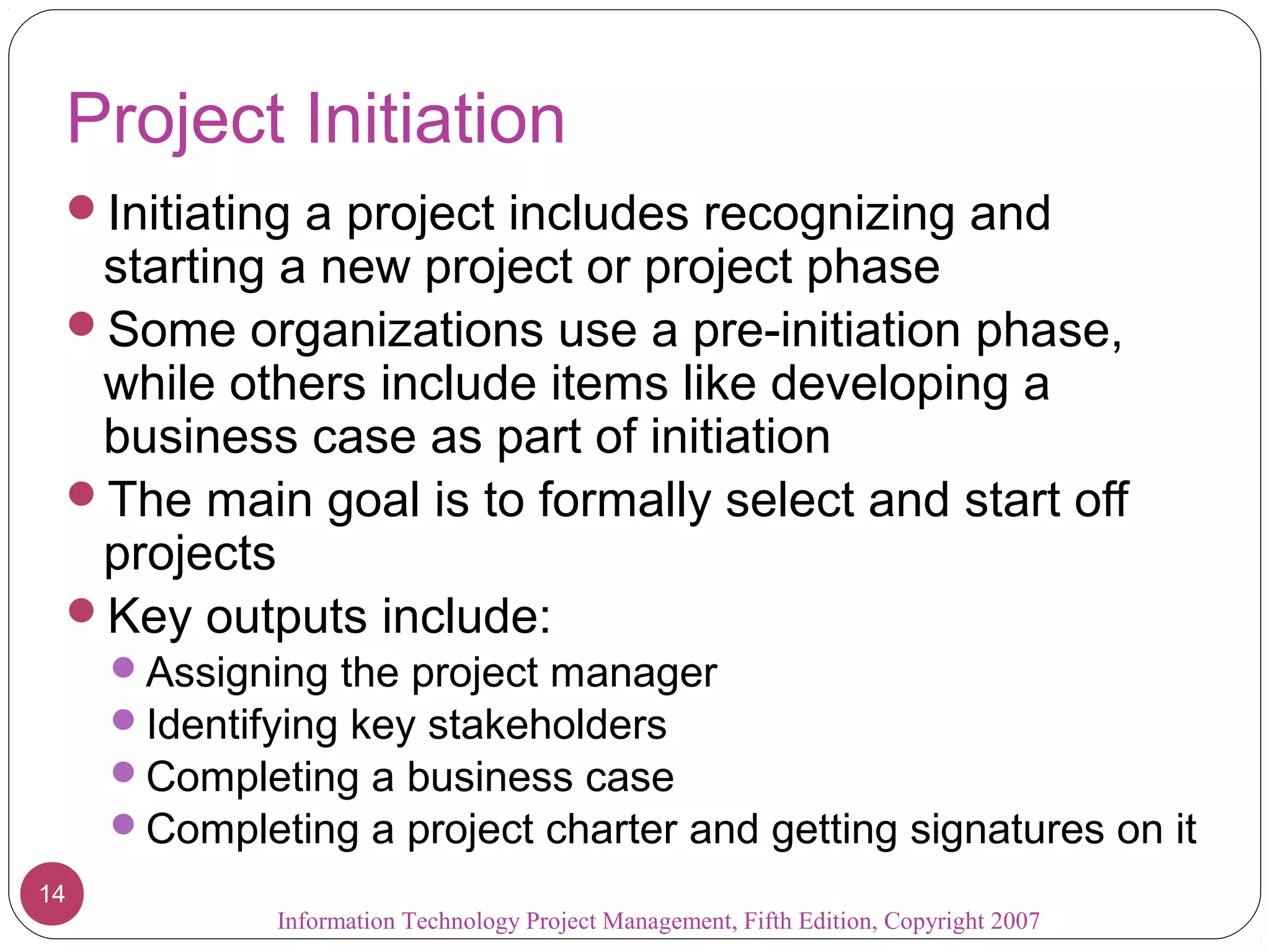Project Initiation
 Initiating a project includes recognizing and
  starting a new project or project phase
 Some organizations use a pre-initiation phase,
  while others include items like developing a
  business case as part of initiation
 The main goal is to formally select and start off
  projects
 Key outputs include:
     Assigning the project manager
     Identifying key stakeholders
     Completing a business case
     Completing a project charter and getting signatures on it
14
             Information Technology Project Management, Fifth Edition, Copyright 2007
 