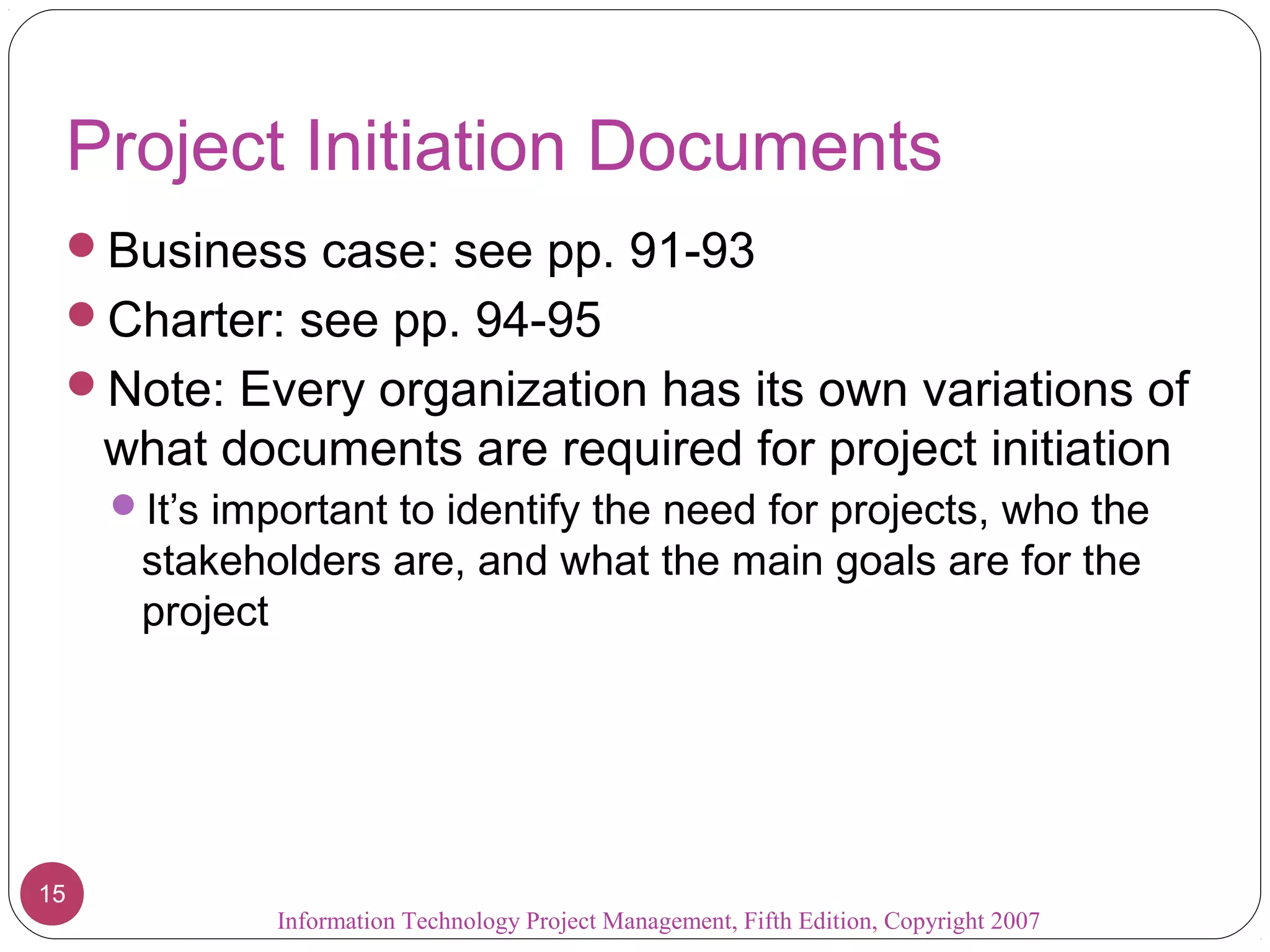 Project Initiation Documents
 Business case: see pp. 91-93
 Charter: see pp. 94-95
 Note: Every organization has its own variations of
     what documents are required for project initiation
     It’s important to identify the need for projects, who the
      stakeholders are, and what the main goals are for the
      project




15
              Information Technology Project Management, Fifth Edition, Copyright 2007
 