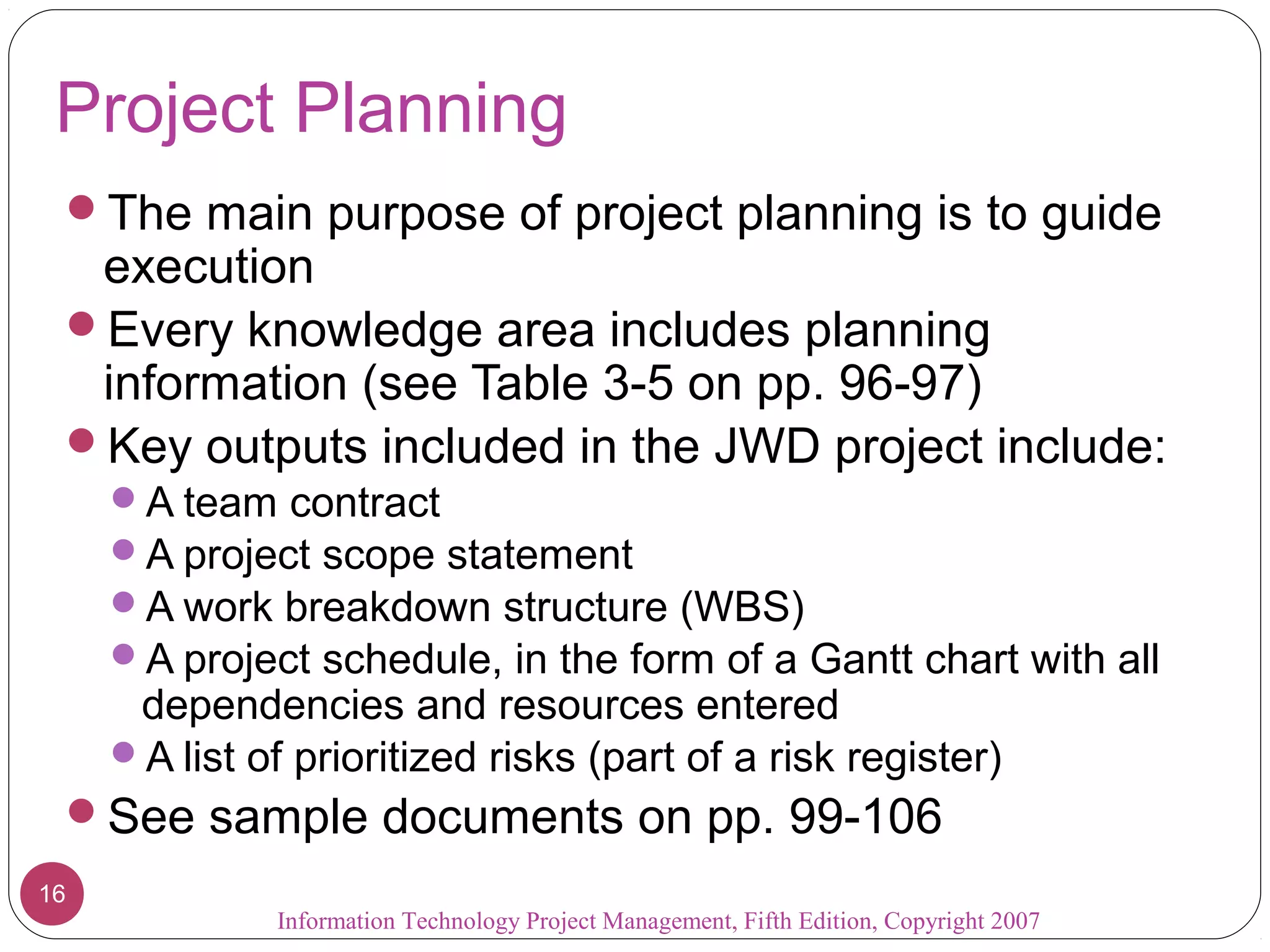 Project Planning
 The main purpose of project planning is to guide
  execution
 Every knowledge area includes planning
  information (see Table 3-5 on pp. 96-97)
 Key outputs included in the JWD project include:
     A team contract
     A project scope statement
     A work breakdown structure (WBS)
     A project schedule, in the form of a Gantt chart with all
      dependencies and resources entered
     A list of prioritized risks (part of a risk register)
 See sample documents on pp. 99-106
16
               Information Technology Project Management, Fifth Edition, Copyright 2007
 