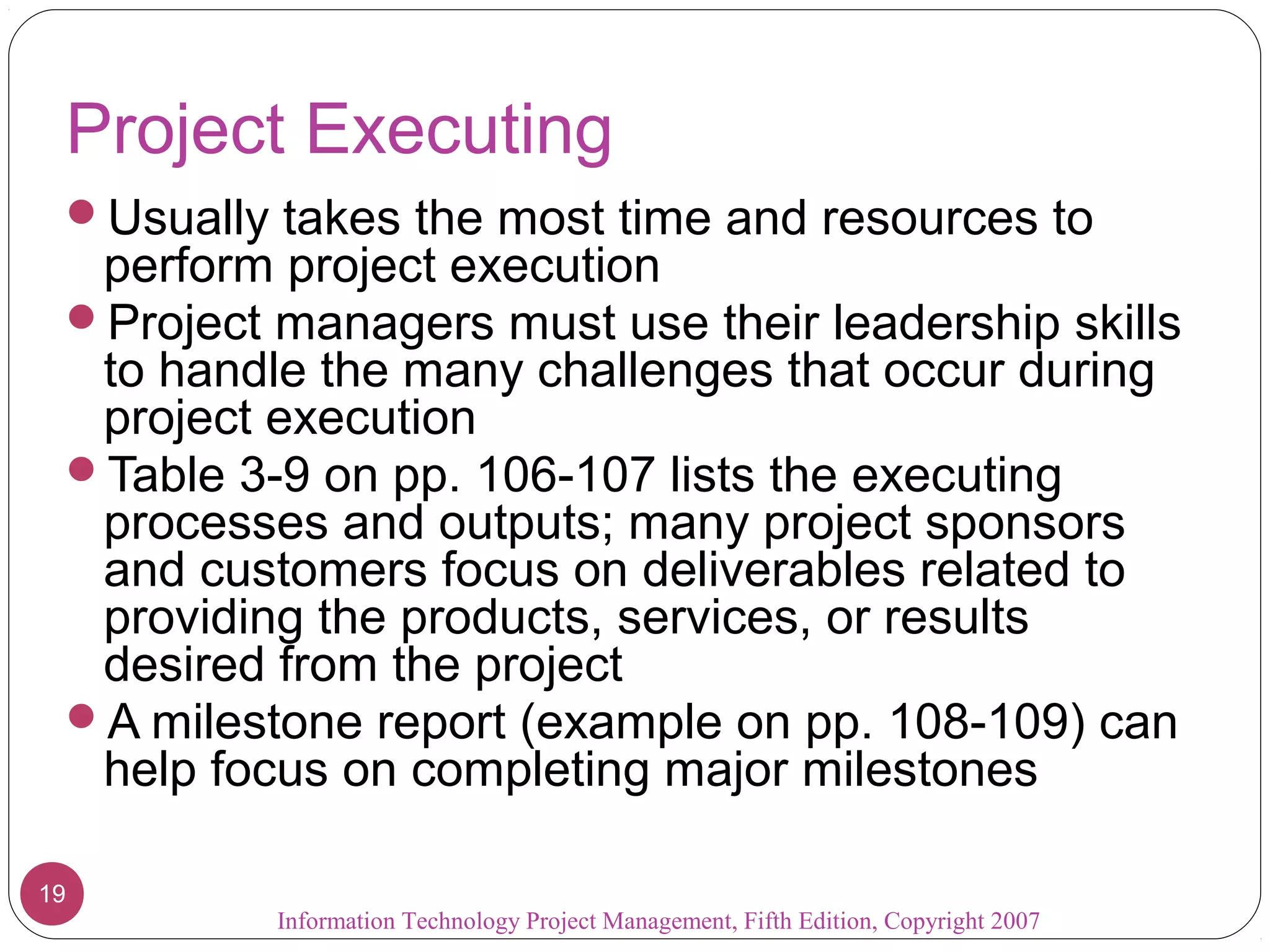 Project Executing
 Usually takes the most time and resources to
  perform project execution
 Project managers must use their leadership skills
  to handle the many challenges that occur during
  project execution
 Table 3-9 on pp. 106-107 lists the executing
  processes and outputs; many project sponsors
  and customers focus on deliverables related to
  providing the products, services, or results
  desired from the project
 A milestone report (example on pp. 108-109) can
  help focus on completing major milestones

19
          Information Technology Project Management, Fifth Edition, Copyright 2007
 