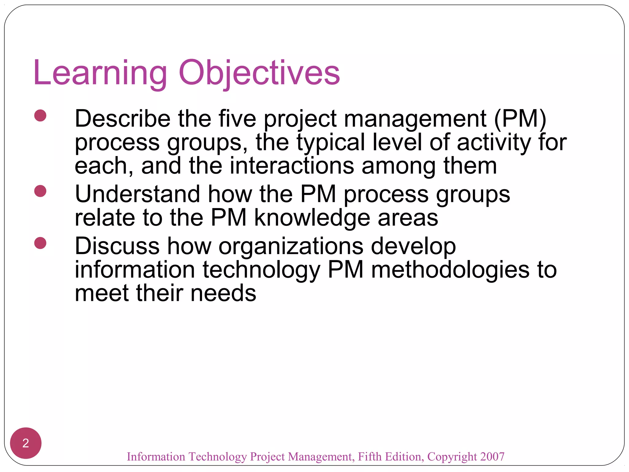 Learning Objectives
     Describe the five project management (PM)
      process groups, the typical level of activity for
      each, and the interactions among them
     Understand how the PM process groups
      relate to the PM knowledge areas
     Discuss how organizations develop
      information technology PM methodologies to
      meet their needs




2
            Information Technology Project Management, Fifth Edition, Copyright 2007
 