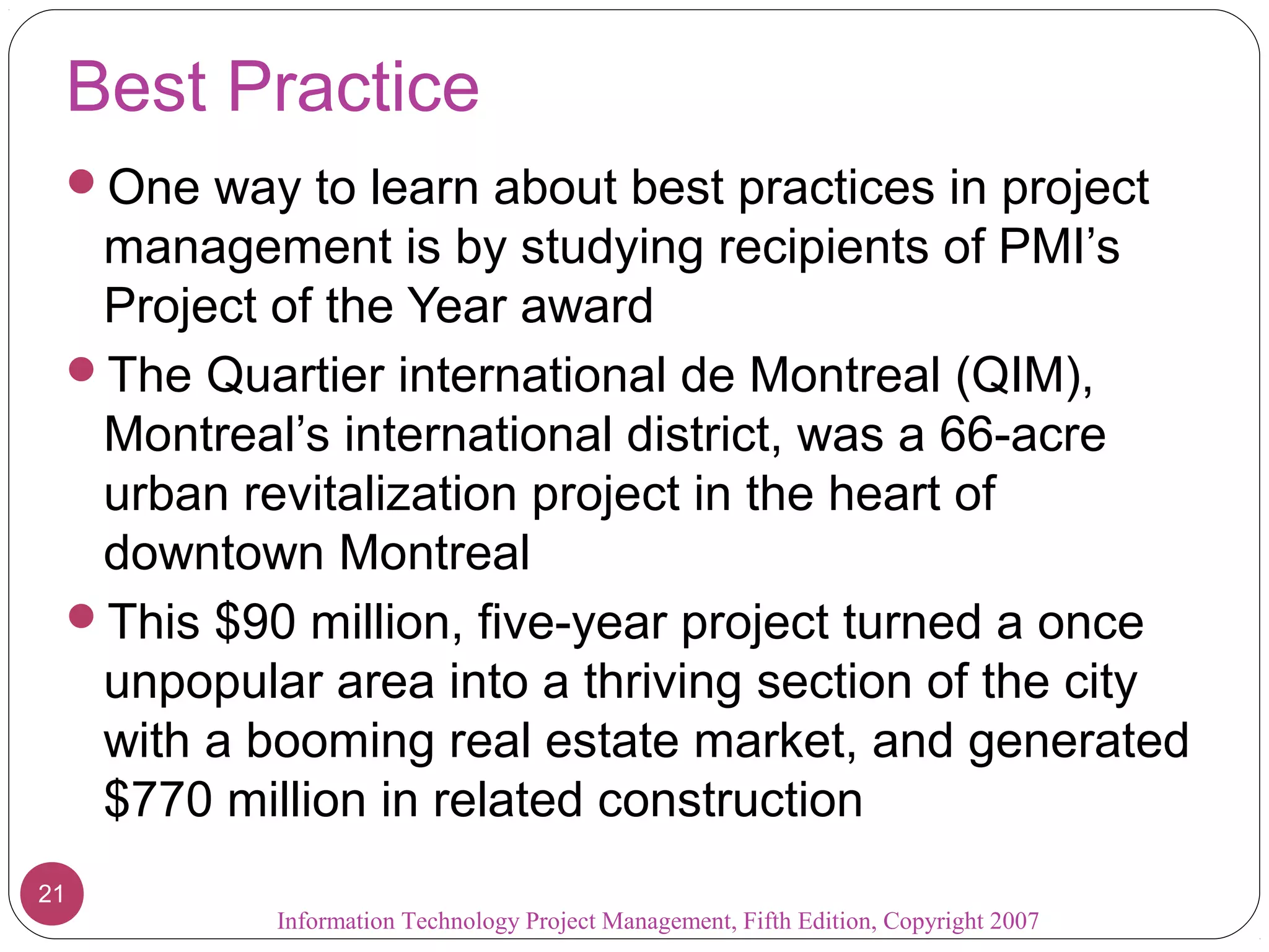 Best Practice
 One way to learn about best practices in project
  management is by studying recipients of PMI’s
  Project of the Year award
 The Quartier international de Montreal (QIM),
  Montreal’s international district, was a 66-acre
  urban revitalization project in the heart of
  downtown Montreal
 This $90 million, five-year project turned a once
  unpopular area into a thriving section of the city
  with a booming real estate market, and generated
  $770 million in related construction
21
          Information Technology Project Management, Fifth Edition, Copyright 2007
 