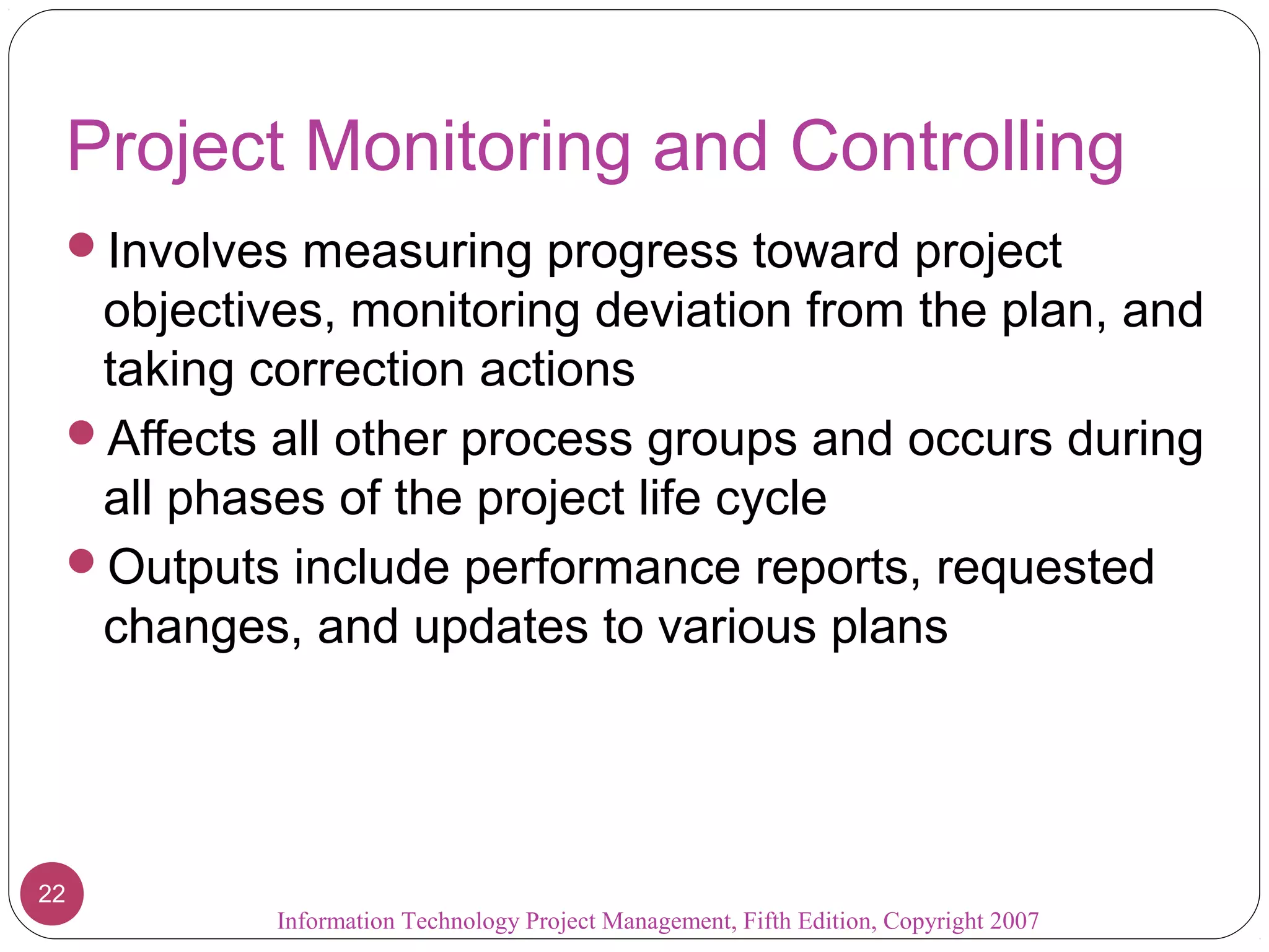 Project Monitoring and Controlling
 Involves measuring progress toward project
  objectives, monitoring deviation from the plan, and
  taking correction actions
 Affects all other process groups and occurs during
  all phases of the project life cycle
 Outputs include performance reports, requested
  changes, and updates to various plans




22
          Information Technology Project Management, Fifth Edition, Copyright 2007
 