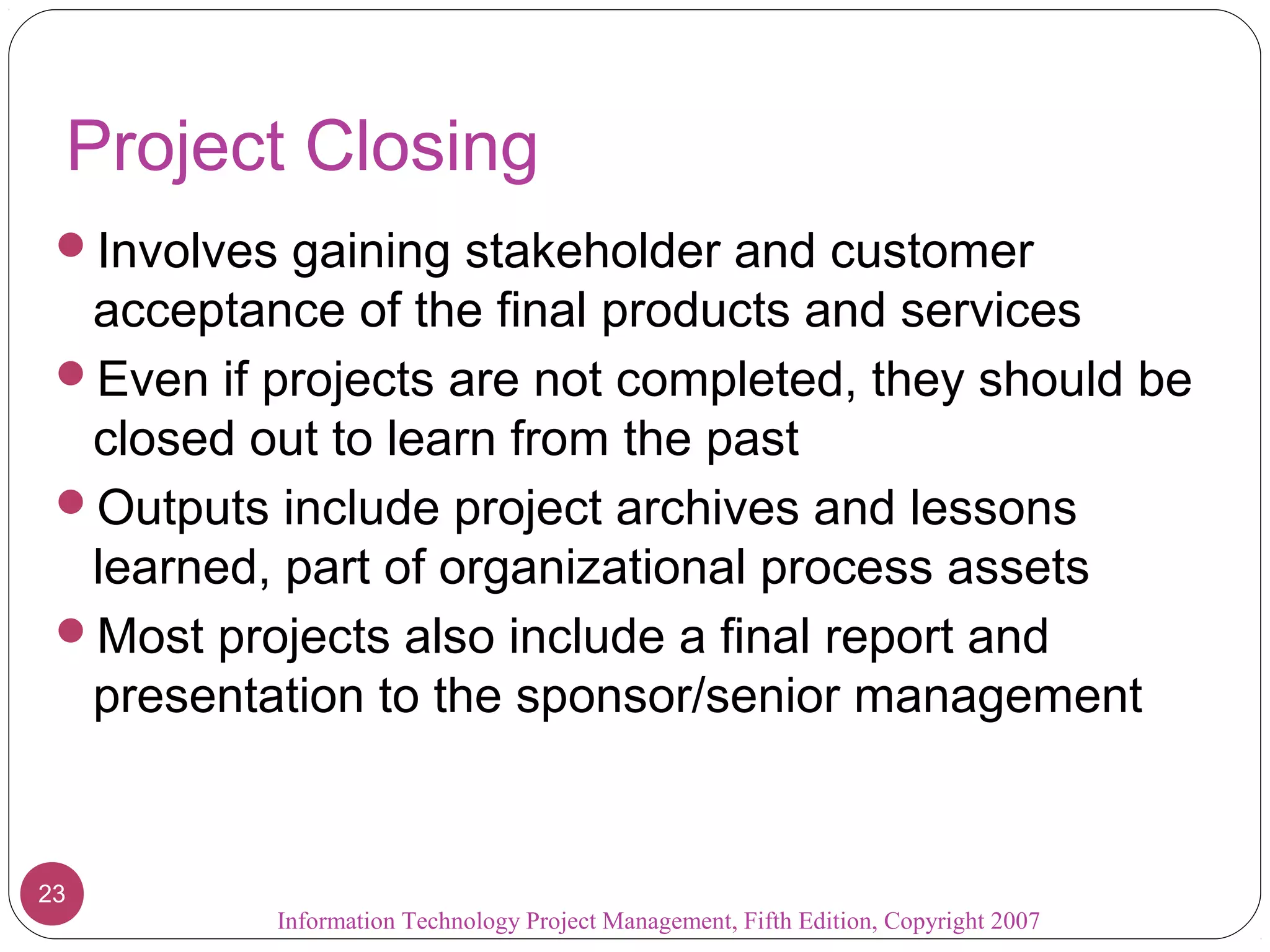 Project Closing
 Involves gaining stakeholder and customer
  acceptance of the final products and services
 Even if projects are not completed, they should be
  closed out to learn from the past
 Outputs include project archives and lessons
  learned, part of organizational process assets
 Most projects also include a final report and
  presentation to the sponsor/senior management


23
          Information Technology Project Management, Fifth Edition, Copyright 2007
 