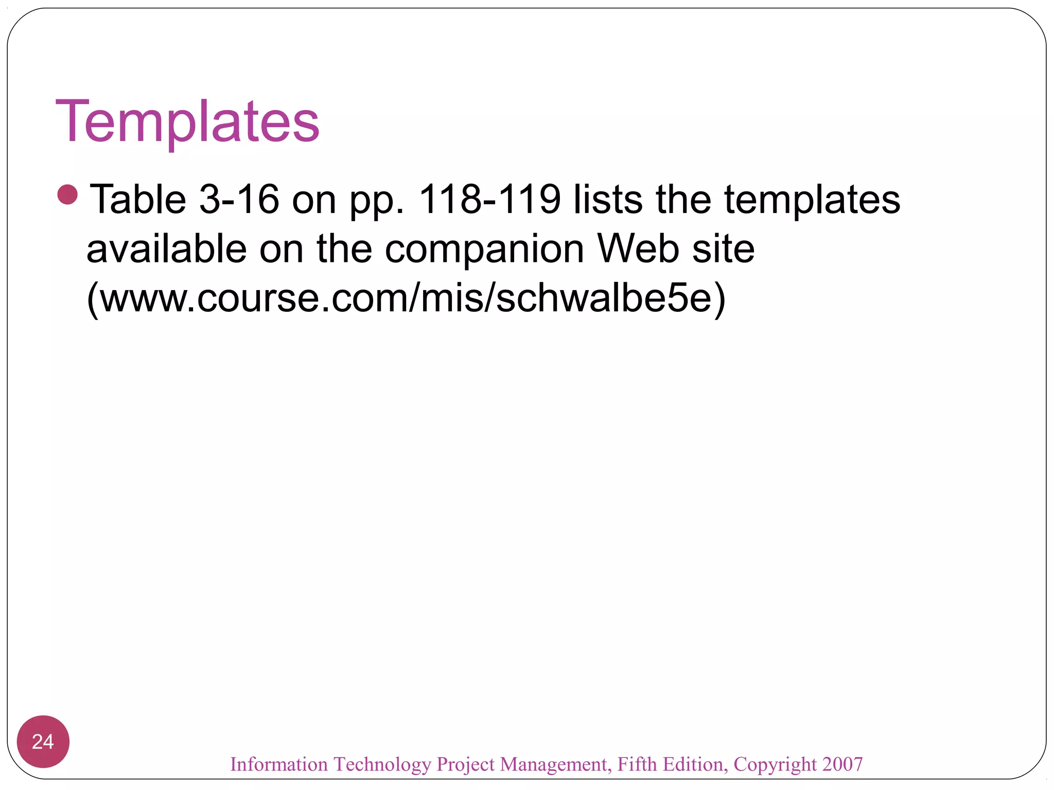 Templates
 Table 3-16 on pp. 118-119 lists the templates
     available on the companion Web site
     (www.course.com/mis/schwalbe5e)




24
            Information Technology Project Management, Fifth Edition, Copyright 2007
 