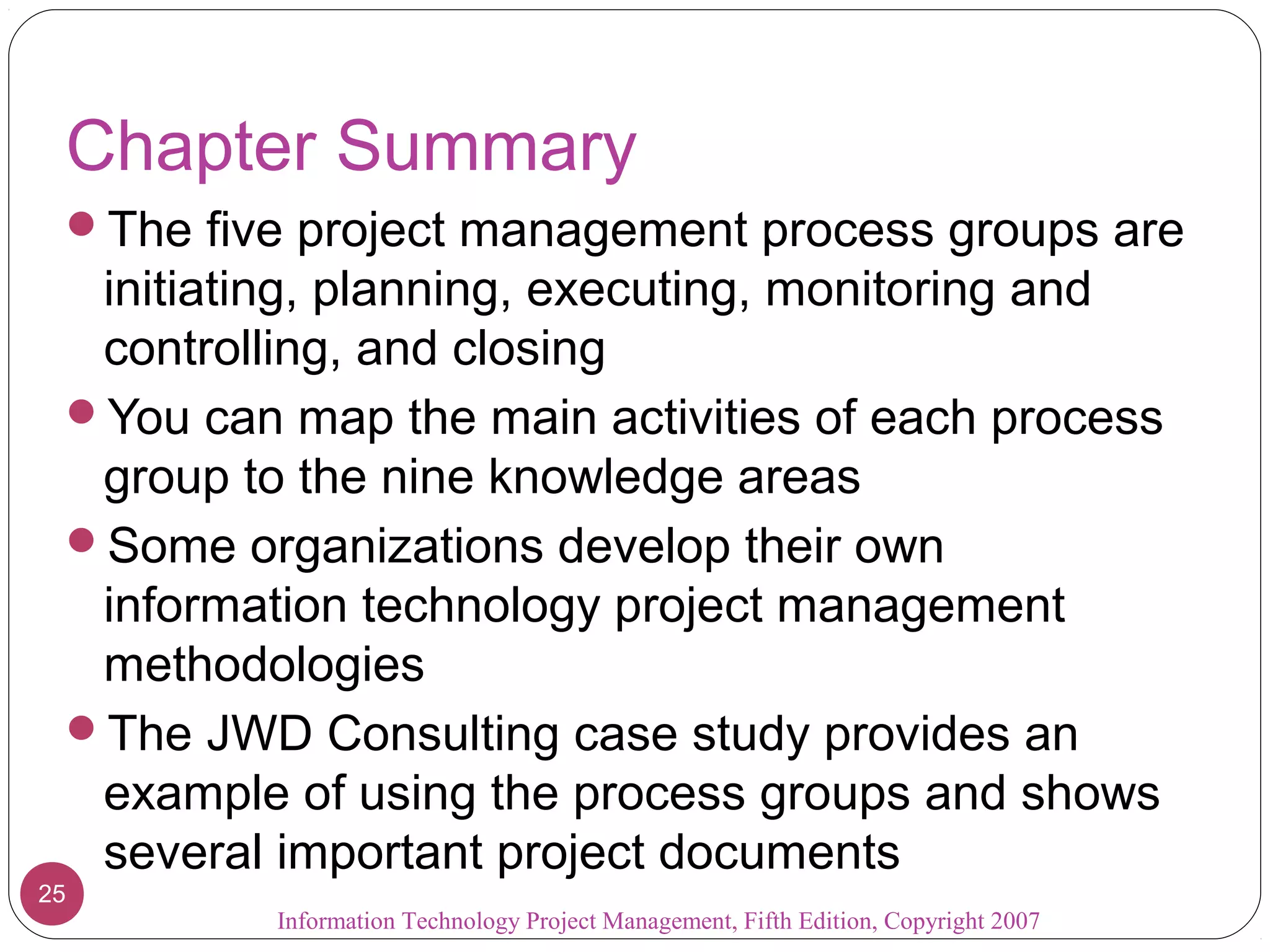 Chapter Summary
 The five project management process groups are
  initiating, planning, executing, monitoring and
  controlling, and closing
 You can map the main activities of each process
  group to the nine knowledge areas
 Some organizations develop their own
  information technology project management
  methodologies
 The JWD Consulting case study provides an
  example of using the process groups and shows
  several important project documents
25
          Information Technology Project Management, Fifth Edition, Copyright 2007
 