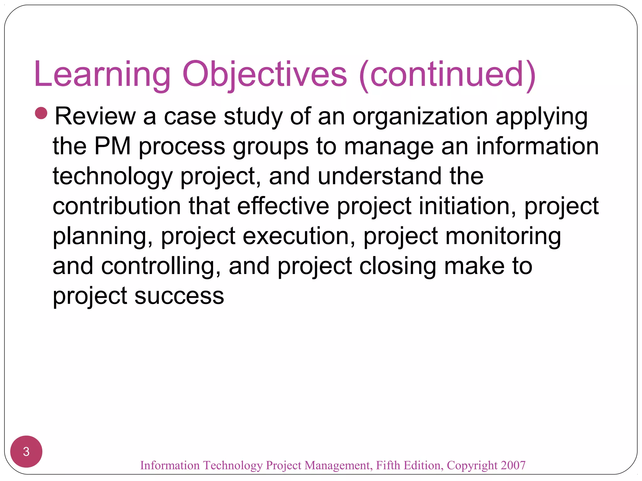 Learning Objectives (continued)
    Review a case study of an organization applying
     the PM process groups to manage an information
     technology project, and understand the
     contribution that effective project initiation, project
     planning, project execution, project monitoring
     and controlling, and project closing make to
     project success




3
             Information Technology Project Management, Fifth Edition, Copyright 2007
 