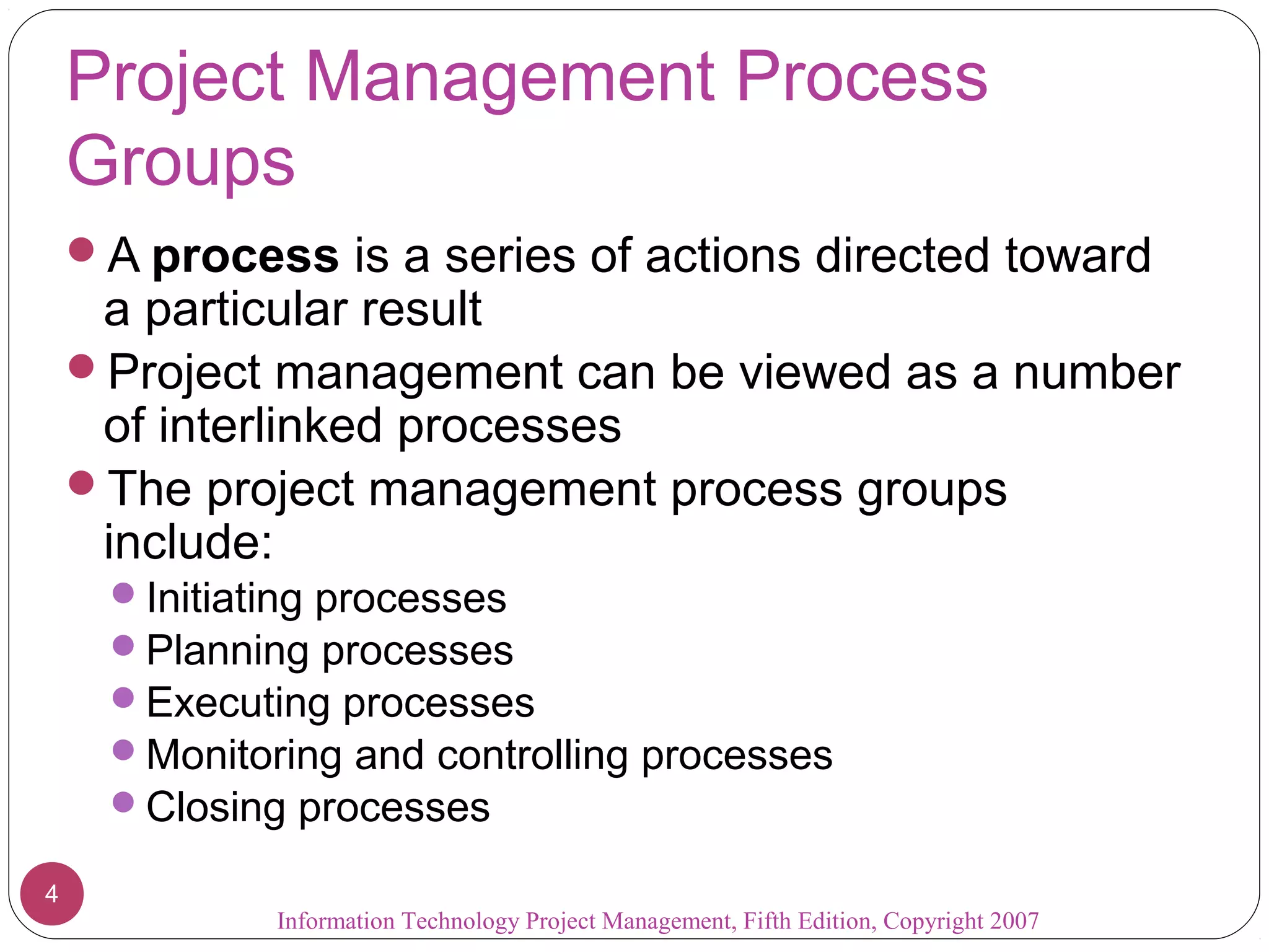 Project Management Process
    Groups
    A process is a series of actions directed toward
     a particular result
    Project management can be viewed as a number
     of interlinked processes
    The project management process groups
     include:
     Initiating processes
     Planning processes
     Executing processes
     Monitoring and controlling processes
     Closing processes

4
             Information Technology Project Management, Fifth Edition, Copyright 2007
 