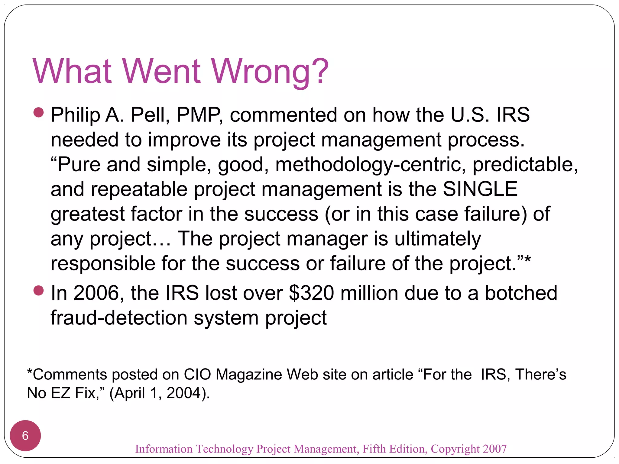 What Went Wrong?
     Philip A. Pell, PMP, commented on how the U.S. IRS
      needed to improve its project management process.
      “Pure and simple, good, methodology-centric, predictable,
      and repeatable project management is the SINGLE
      greatest factor in the success (or in this case failure) of
      any project… The project manager is ultimately
      responsible for the success or failure of the project.”*
     In 2006, the IRS lost over $320 million due to a botched
      fraud-detection system project

*Comments posted on CIO Magazine Web site on article “For the IRS, There’s
No EZ Fix,” (April 1, 2004).

6
               Information Technology Project Management, Fifth Edition, Copyright 2007
 
