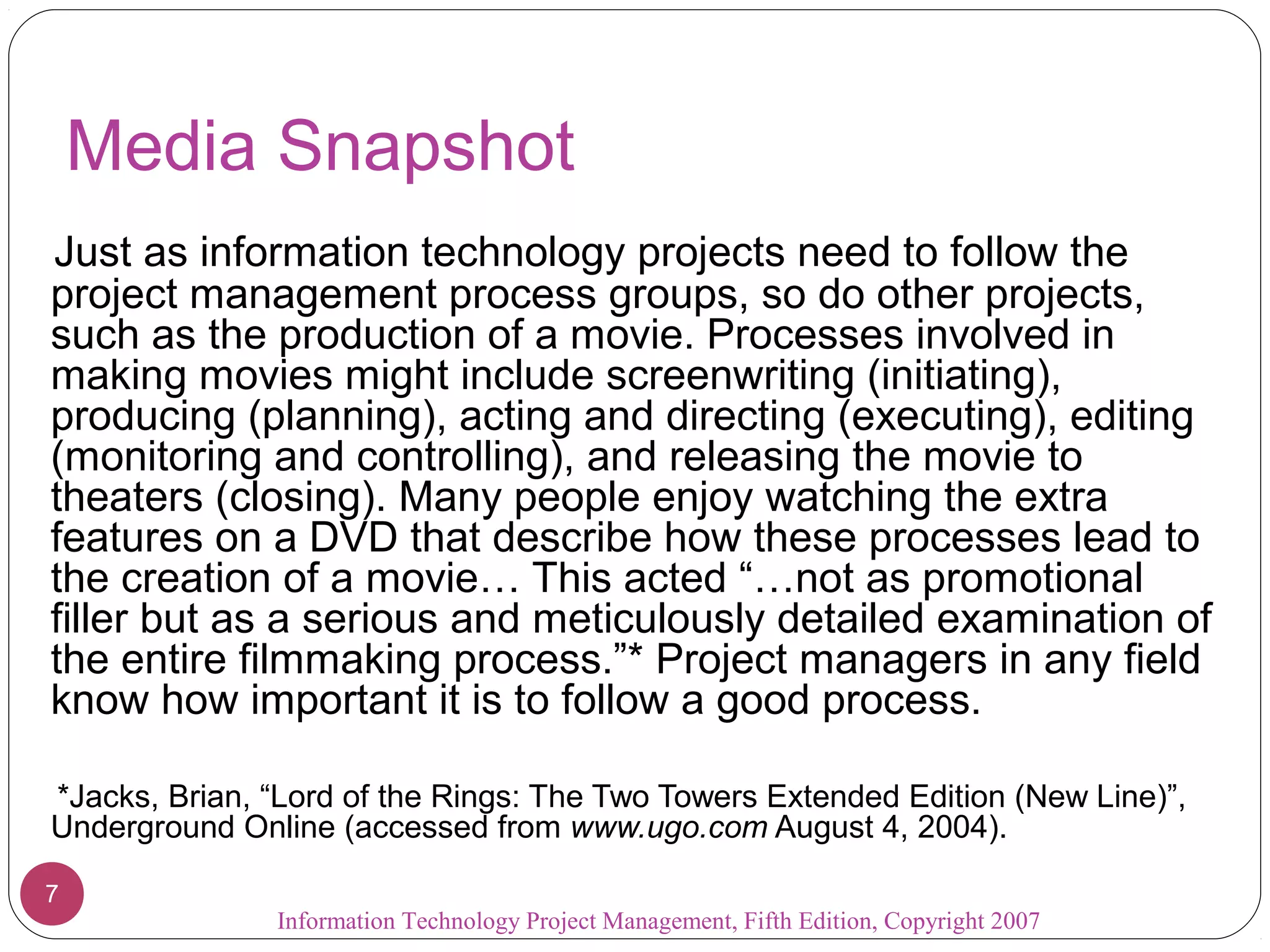 Media Snapshot
Just as information technology projects need to follow the
project management process groups, so do other projects,
such as the production of a movie. Processes involved in
making movies might include screenwriting (initiating),
producing (planning), acting and directing (executing), editing
(monitoring and controlling), and releasing the movie to
theaters (closing). Many people enjoy watching the extra
features on a DVD that describe how these processes lead to
the creation of a movie… This acted “…not as promotional
filler but as a serious and meticulously detailed examination of
the entire filmmaking process.”* Project managers in any field
know how important it is to follow a good process.

*Jacks, Brian, “Lord of the Rings: The Two Towers Extended Edition (New Line)”,
Underground Online (accessed from www.ugo.com August 4, 2004).

7
               Information Technology Project Management, Fifth Edition, Copyright 2007
 