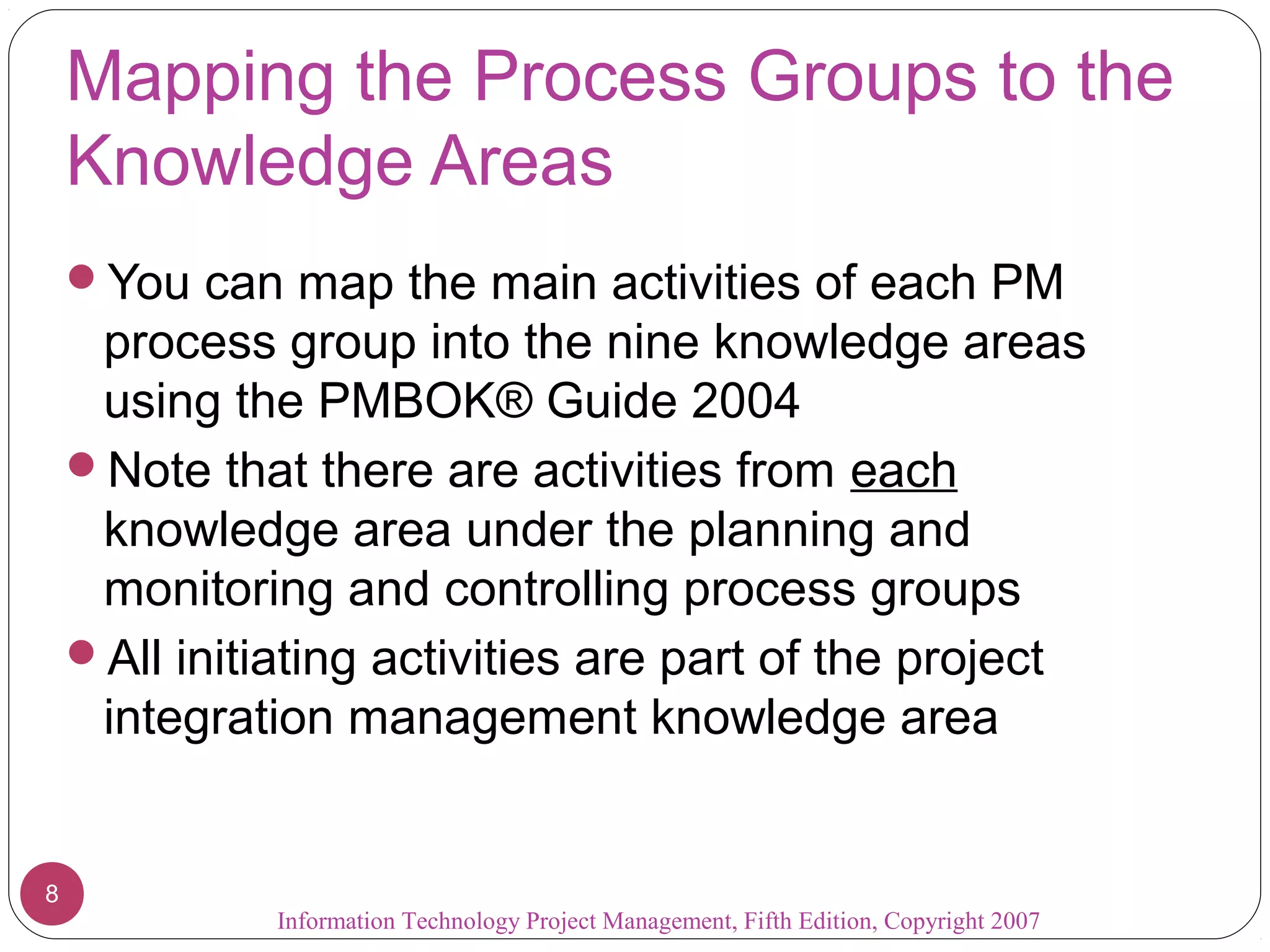 Mapping the Process Groups to the
    Knowledge Areas
    You can map the main activities of each PM
     process group into the nine knowledge areas
     using the PMBOK® Guide 2004
    Note that there are activities from each
     knowledge area under the planning and
     monitoring and controlling process groups
    All initiating activities are part of the project
     integration management knowledge area


8
              Information Technology Project Management, Fifth Edition, Copyright 2007
 