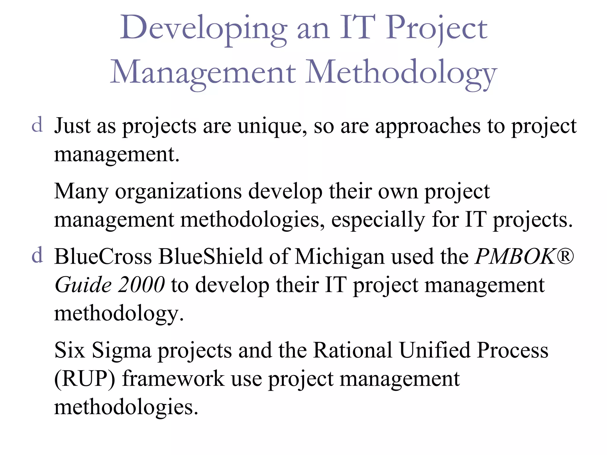 Developing an IT Project Management Methodology Just as projects are unique, so are approaches to project management. Many organizations develop their own project management methodologies, especially for IT projects. BlueCross BlueShield of Michigan used the  PMBOK® Guide 2000  to develop their IT project management methodology. Six Sigma projects and the Rational Unified Process (RUP) framework use project management methodologies. 