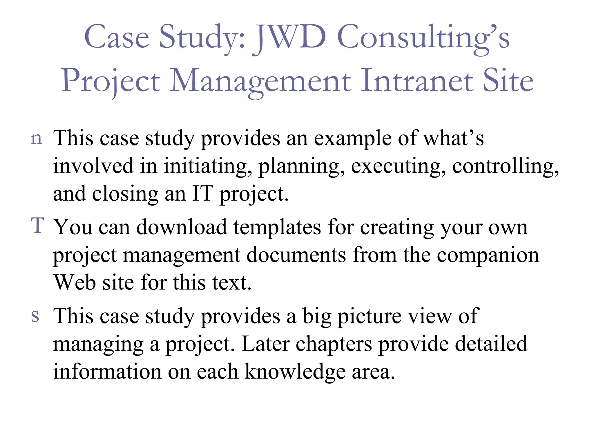 Case Study: JWD Consulting’s Project Management Intranet Site This case study provides an example of what’s involved in initiating, planning, executing, controlling, and closing an IT project. You can download templates for creating your own project management documents from the companion Web site for this text. This case study provides a big picture view of managing a project. Later chapters provide detailed information on each knowledge area. 