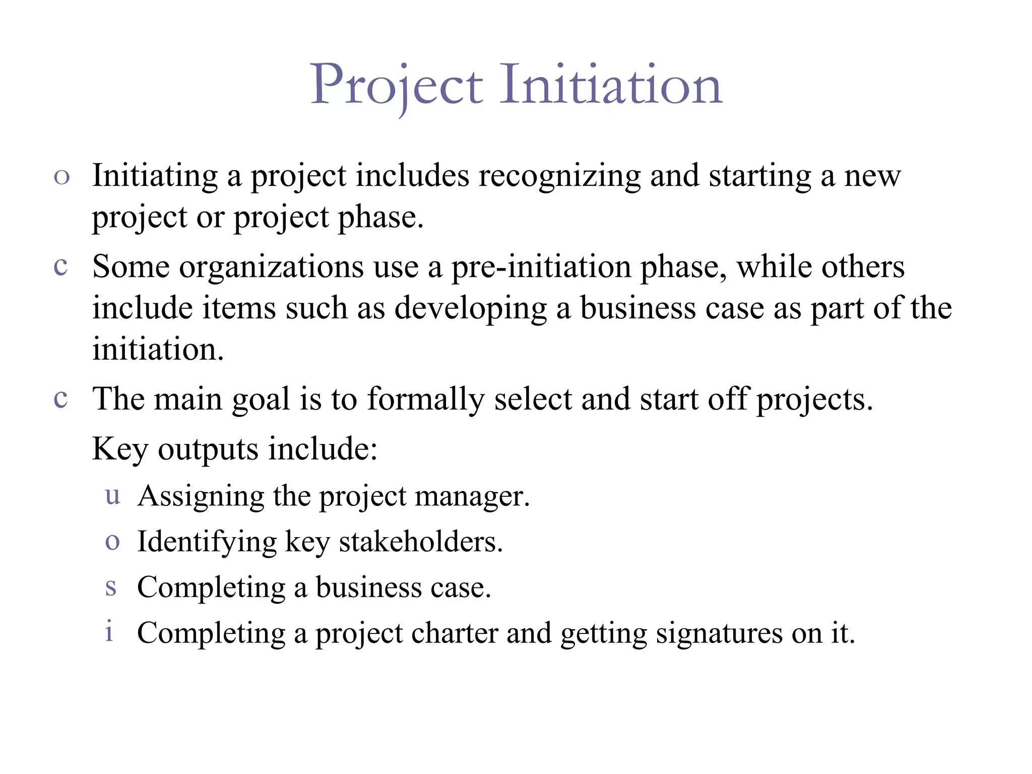 Project Initiation Initiating a project includes recognizing and starting a new project or project phase. Some organizations use a pre-initiation phase, while others include items such as developing a business case as part of the initiation. The main goal is to formally select and start off projects. Key outputs include: Assigning the project manager. Identifying key stakeholders. Completing a business case. Completing a project charter and getting signatures on it. 