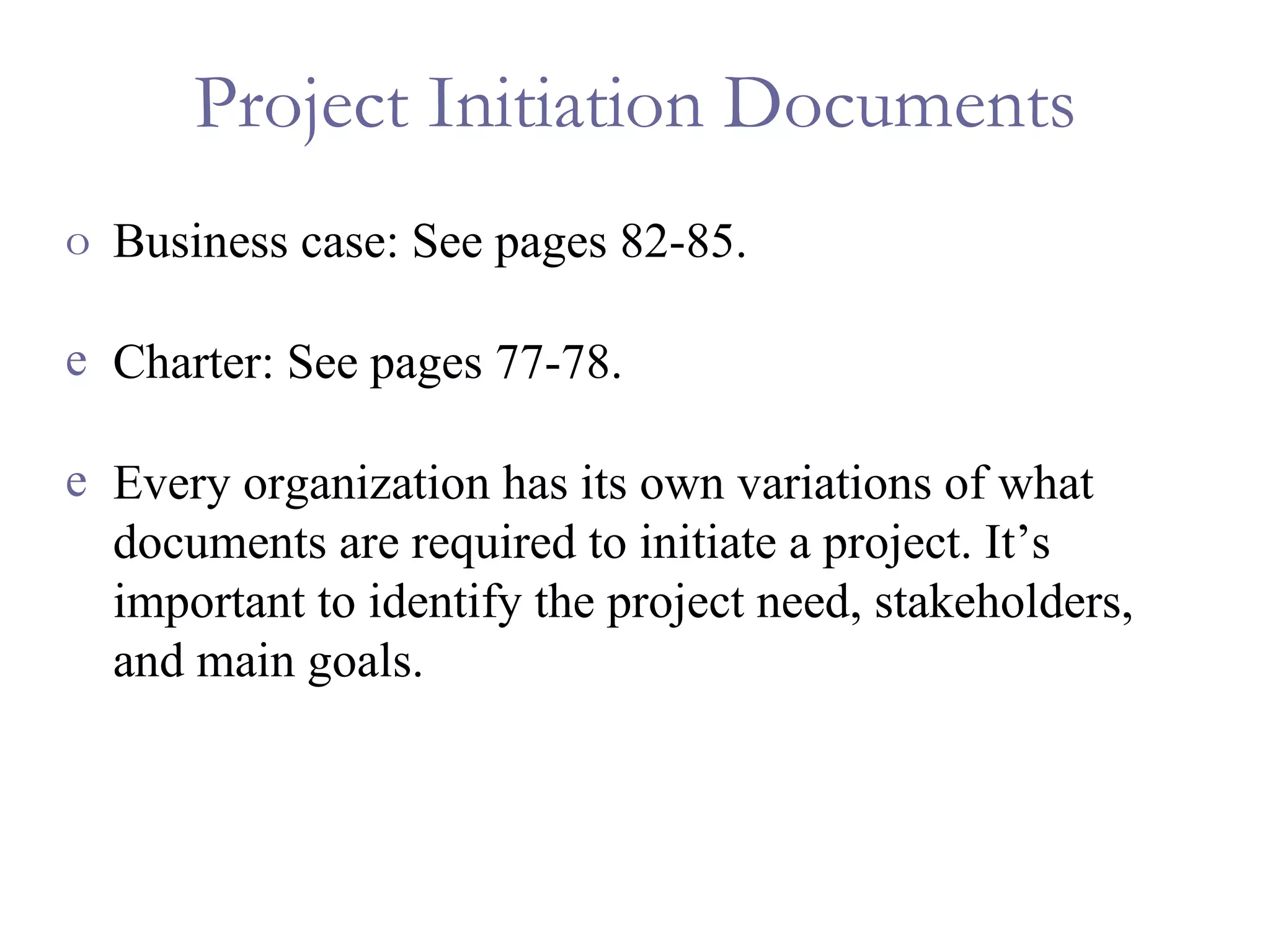 Project Initiation Documents Business case: See pages 82-85. Charter: See pages 77-78. Every organization has its own variations of what documents are required to initiate a project. It’s important to identify the project need, stakeholders, and main goals. 