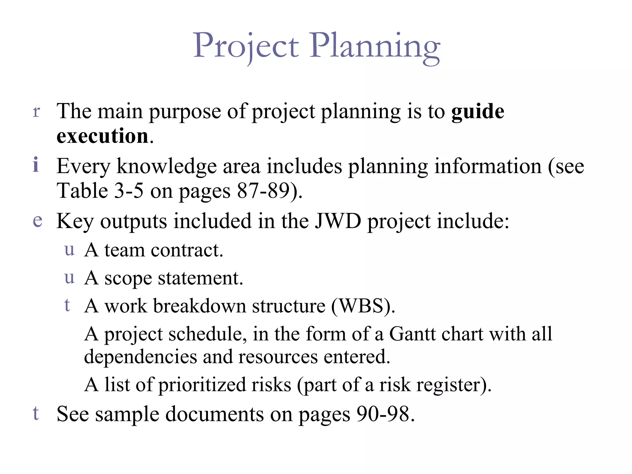 Project Planning The main purpose of project planning is to  guide execution . Every knowledge area includes planning information (see Table 3-5 on pages 87-89). Key outputs included in the JWD project include: A team contract. A scope statement. A work breakdown structure (WBS). A project schedule, in the form of a Gantt chart with all dependencies and resources entered. A list of prioritized risks (part of a risk register). See sample documents on pages 90-98. 