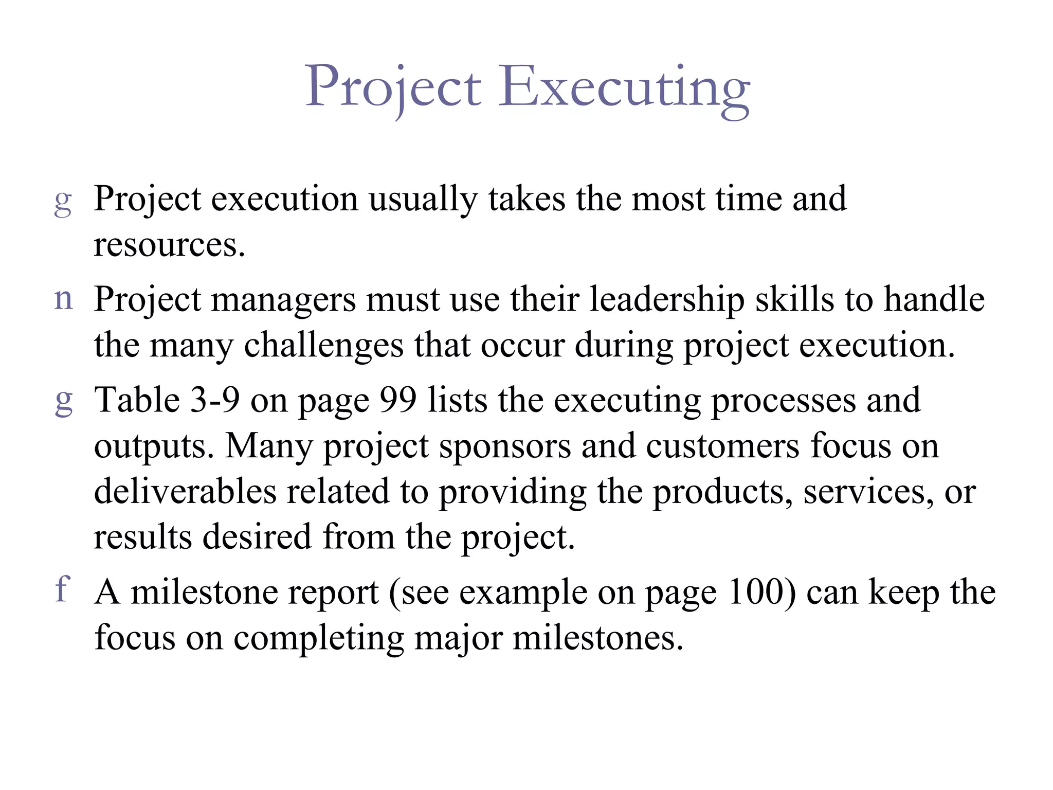 Project Executing Project execution usually takes the most time and resources.  Project managers must use their leadership skills to handle the many challenges that occur during project execution. Table 3-9 on page 99 lists the executing processes and outputs. Many project sponsors and customers focus on deliverables related to providing the products, services, or results desired from the project. A milestone report (see example on page 100) can keep the focus on completing major milestones. 