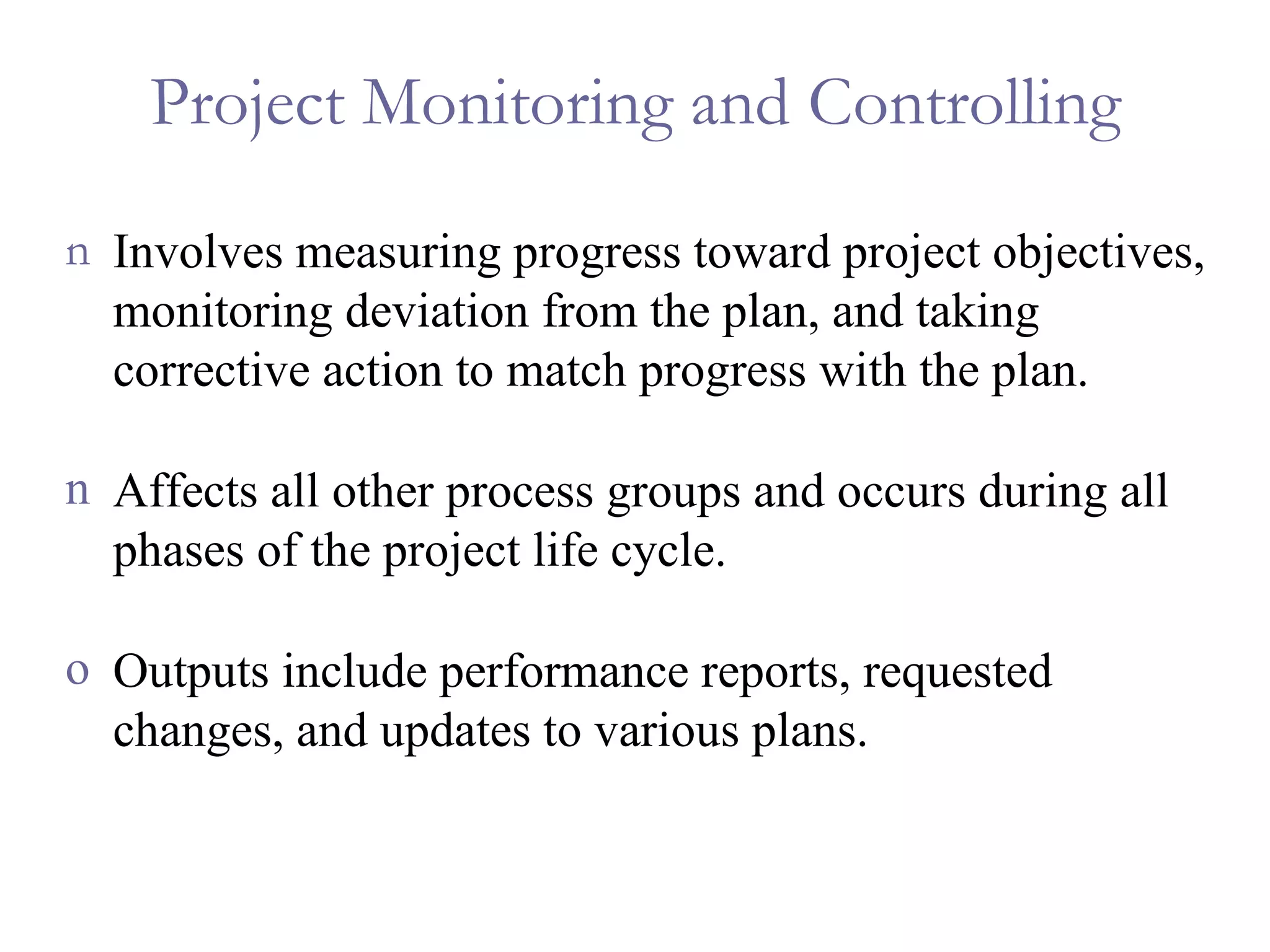 Project Monitoring and Controlling Involves measuring progress toward project objectives, monitoring deviation from the plan, and taking corrective action to match progress with the plan. Affects all other process groups and occurs during all phases of the project life cycle. Outputs include performance reports, requested changes, and updates to various plans. 