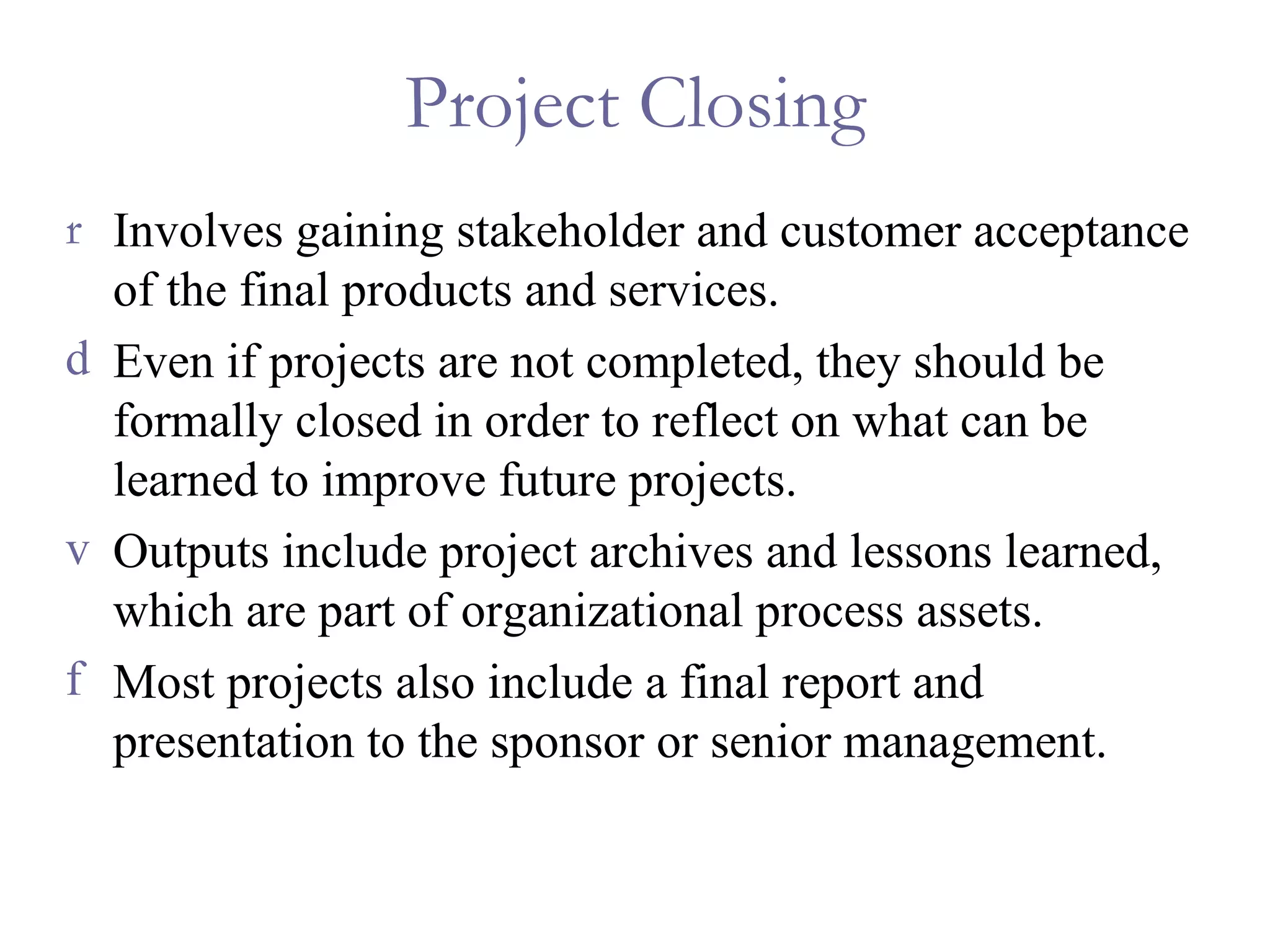 Project Closing Involves gaining stakeholder and customer acceptance of the final products and services.  Even if projects are not completed, they should be formally closed in order to reflect on what can be learned to improve future projects. Outputs include project archives and lessons learned, which are part of organizational process assets. Most projects also include a final report and presentation to the sponsor or senior management. 