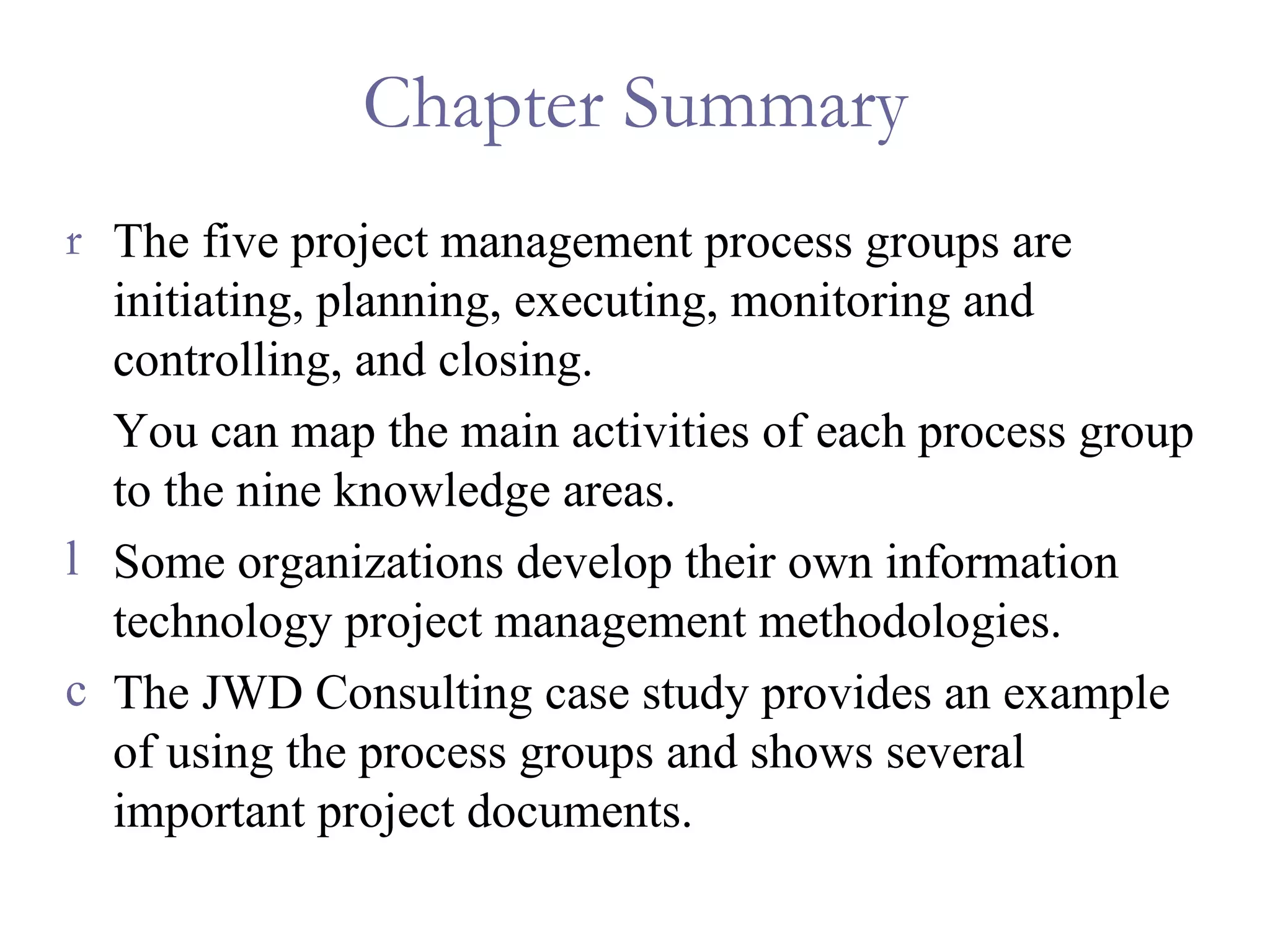 Chapter Summary The five project management process groups are initiating, planning, executing, monitoring and controlling, and closing. You can map the main activities of each process group to the nine knowledge areas. Some organizations develop their own information technology project management methodologies. The JWD Consulting case study provides an example of using the process groups and shows several important project documents. 