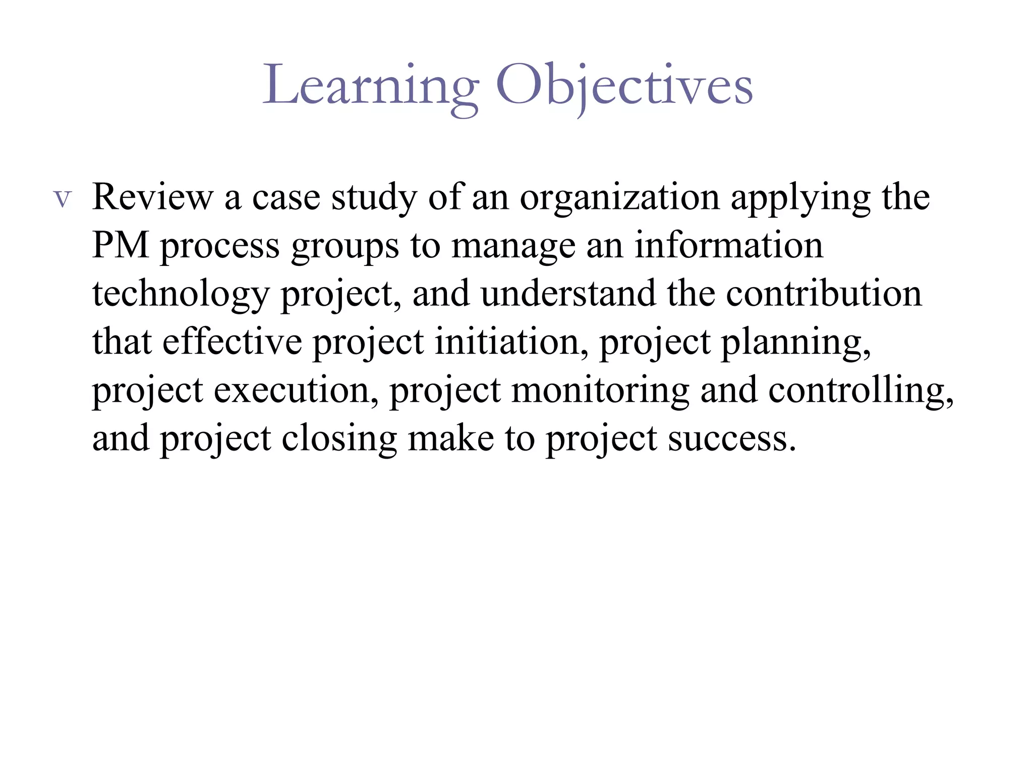Learning Objectives  Review a case study of an organization applying the PM process groups to manage an information technology project, and understand the contribution that effective project initiation, project planning, project execution, project monitoring and controlling, and project closing make to project success. 