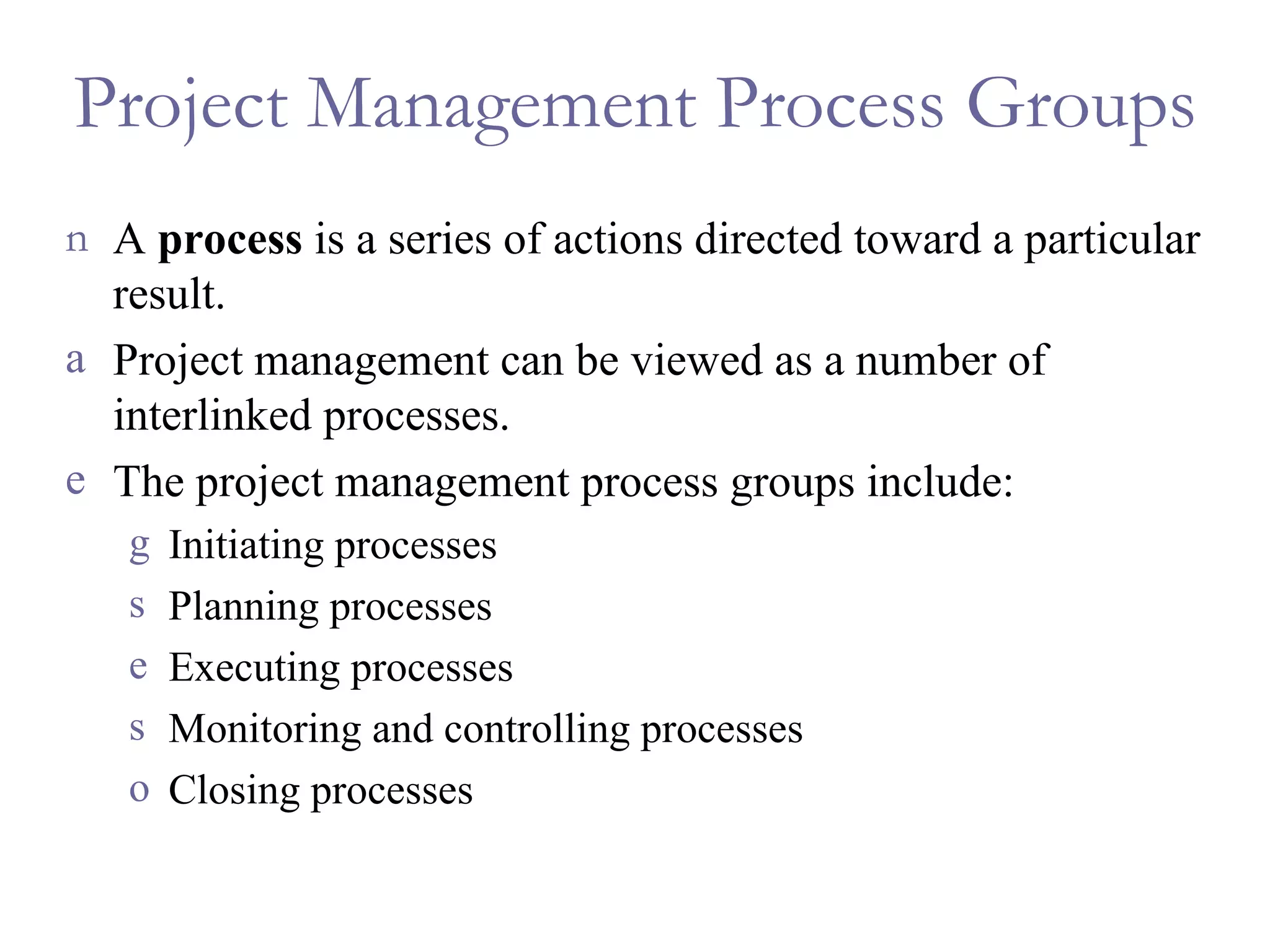 Project Management Process Groups A  process  is a series of actions directed toward a particular result. Project management can be viewed as a number of interlinked processes. The project management process groups include: Initiating processes Planning processes Executing processes Monitoring and controlling processes Closing processes 