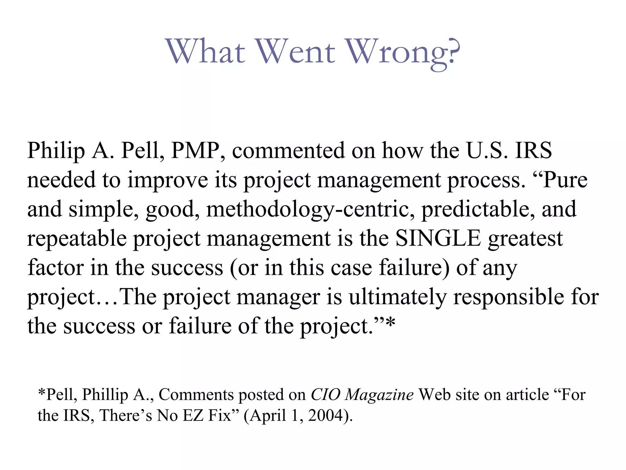 What Went Wrong? Philip A. Pell, PMP, commented on how the U.S. IRS needed to improve its project management process. “Pure and simple, good, methodology-centric, predictable, and repeatable project management is the SINGLE greatest factor in the success (or in this case failure) of any project…The project manager is ultimately responsible for the success or failure of the project.”* *Pell, Phillip A., Comments posted on  CIO Magazine  Web site on article “For the IRS, There’s No EZ Fix” (April 1, 2004). 