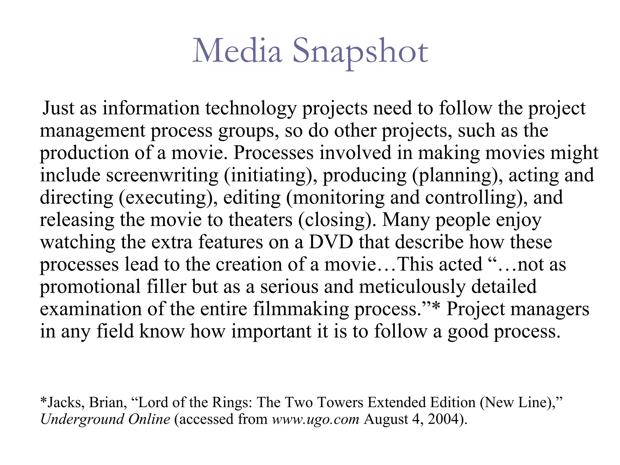 Media Snapshot Just as information technology projects need to follow the project management process groups, so do other projects, such as the production of a movie. Processes involved in making movies might include screenwriting (initiating), producing (planning), acting and directing (executing), editing (monitoring and controlling), and releasing the movie to theaters (closing). Many people enjoy watching the extra features on a DVD that describe how these processes lead to the creation of a movie…This acted “…not as promotional filler but as a serious and meticulously detailed examination of the entire filmmaking process.”* Project managers in any field know how important it is to follow a good process.  *Jacks, Brian, “Lord of the Rings: The Two Towers Extended Edition (New Line),”  Underground Online  (accessed from  www.ugo.com  August 4, 2004). 