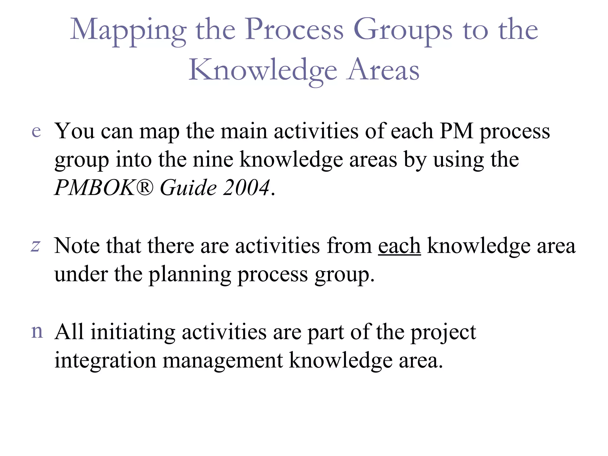 Mapping the Process Groups to the Knowledge Areas You can map the main activities of each PM process group into the nine knowledge areas by using the  PMBOK ® Guide 2004 . Note that there are activities from  each  knowledge area under the planning process group. All initiating activities are part of the project integration management knowledge area. 