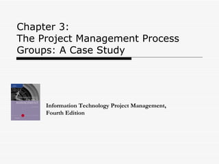 Chapter 3:  The Project Management Process Groups: A Case Study Information Technology Project Management, Fourth Edition 