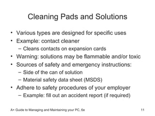Cleaning Pads and Solutions Various types are designed for specific uses Example: contact cleaner Cleans contacts on expansion cards Warning: solutions may be flammable and/or toxic Sources of safety and emergency instructions: Side of the can of solution Material safety data sheet (MSDS)  Adhere to safety procedures of your employer Example: fill out an accident report (if required)  