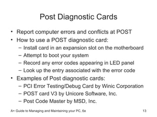 Post Diagnostic Cards Report computer errors and conflicts at POST How to use a POST diagnostic card: Install card in an expansion slot on the motherboard Attempt to boot your system Record any error codes appearing in LED panel Look up the entry associated with the error code Examples of Post diagnostic cards: PCI Error Testing/Debug Card by Winic Corporation  POST card V3 by Unicore Software, Inc.  Post Code Master by MSD, Inc. 